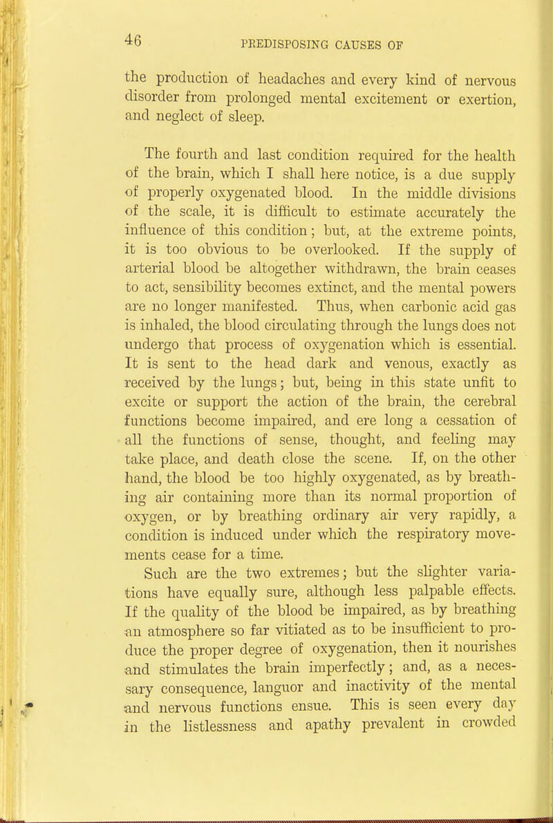 the production of headaches and every kind of nervous disorder from prolonged mental excitement or exertion, and neglect of sleep. The fourth and last condition required for the health of the brain, which I shall here notice, is a due supply of properly oxygenated blood. In the middle divisions of the scale, it is difficult to estimate accurately the influence of this condition; but, at the extreme points, it is too obvious to be overlooked. If the supply of arterial blood be altogether withdrawn, the brain ceases to act, sensibility becomes extinct, and the mental powers are no longer manifested. Thus, when carbonic acid gas is inhaled, the blood circulating through the lungs does not undergo that process of oxygenation which is essential. It is sent to the head dark and venous, exactly as received by the lungs; but, being in this state unfit to excite or support the action of the brain, the cerebral functions become unpaired, and ere long a cessation of all the functions of sense, thought, and feeling may take place, and death close the scene. If, on the other hand, the blood be too highly oxygenated, as by breath- ing air containing more than its normal proportion of oxygen, or by breathing ordinary air very rapidly, a condition is induced under which the respiratory move- ments cease for a time. Such are the two extremes; but the slighter varia- tions have equally sure, although less palpable effects. If the quality of the blood be impaired, as by breathing an atmosphere so far vitiated as to be insufficient to pro- duce the proper degree of oxygenation, then it nourishes and stimulates the brain imperfectly; and, as a neces- sary consequence, languor and inactivity of the mental and nervous functions ensue. This is seen every day in the listlessness and apathy prevalent in crowded