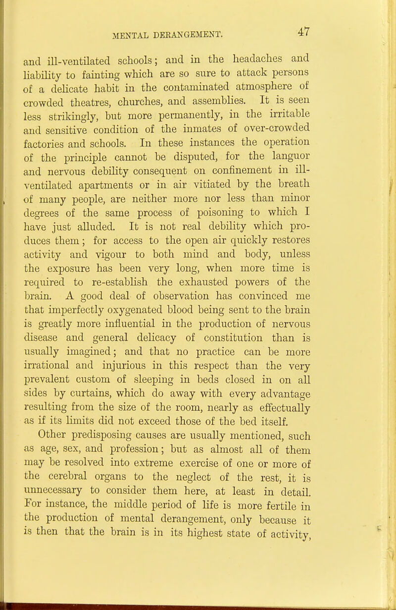 and ill-ventilated schools; and in the headaches and liability to fainting which are so sure to attack persons of a delicate habit in the contaminated atmosphere of crowded theatres, churches, and assemblies. It is seen less strikingly, but more permanently, in the irritable and sensitive condition of the inmates of over-crowded factories and schools. In these instances the operation of the principle cannot be disputed, for the languor and nervous debility consequent on confinement in ill- ventilated apartments or in air vitiated by the breath of many people, are neither more nor less than minor degrees of the same process of poisoning to which I have just alluded. It is not real debility which pro- duces them; for access to the open air quickly restores activity and vigour to both mind and body, unless the exposure has been very long, when more time is required to re-establish the exhausted powers of the brain. A good deal of observation has convinced me that imperfectly oxygenated blood being sent to the brain is greatly more influential in the production of nervous disease and general delicacy of constitution than is usually imagined; and that no practice can be more irrational and injurious in this respect than the very prevalent custom of sleeping in beds closed in on all sides by curtains, which do away with every advantage resulting from the size of the room, nearly as effectually as if its limits did not exceed those of the bed itself. Other predisposing causes are usually mentioned, such as age, sex, and profession; but as almost all of them may be resolved into extreme exercise of one or more of the cerebral organs to the neglect of the rest, it is unnecessary to consider them here, at least in detail. For instance, the middle period of life is more fertile in the production of mental derangement, only because it is then that the brain is in its highest state of activity,