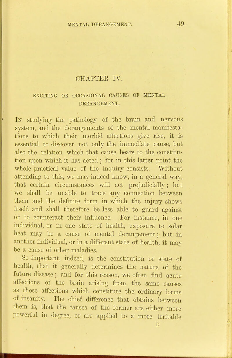 CHAPTER IV. EXCITING OE OCCASIONAL CAUSES OF MENTAL DERANGEMENT. In studying the pathology of the brain and nervous system, and the derangements of the mental manifesta- tions to which their morbid affections give rise, it is essential to discover not only the immediate cause, but also the relation which that cause bears to the constitu- tion upon which it has acted ; for in this latter point the whole practical value of the inquiry consists. Without attending to this, we may indeed know, in a general way, that certain circumstances will act prejudicially; but we shall be unable to trace any connection between them and the definite form in which the injury shows itself, and shall therefore be less able to guard against or to counteract their influence. For instance, in one individual, or in one state of health, exposure to solar heat may be a cause of mental derangement; but in another individual, or in a different state of health, it may be a cause of other maladies. So important, indeed, is the constitution or state of health, that it generally determines the nature of the future disease; and for this reason, we often find acute affections of the brain arising from the same causes as those affections which constitute the ordinary forms of insanity. The chief difference that obtains between them is, that the causes of the former are either more powerful in degree, or are applied to a more irritable D
