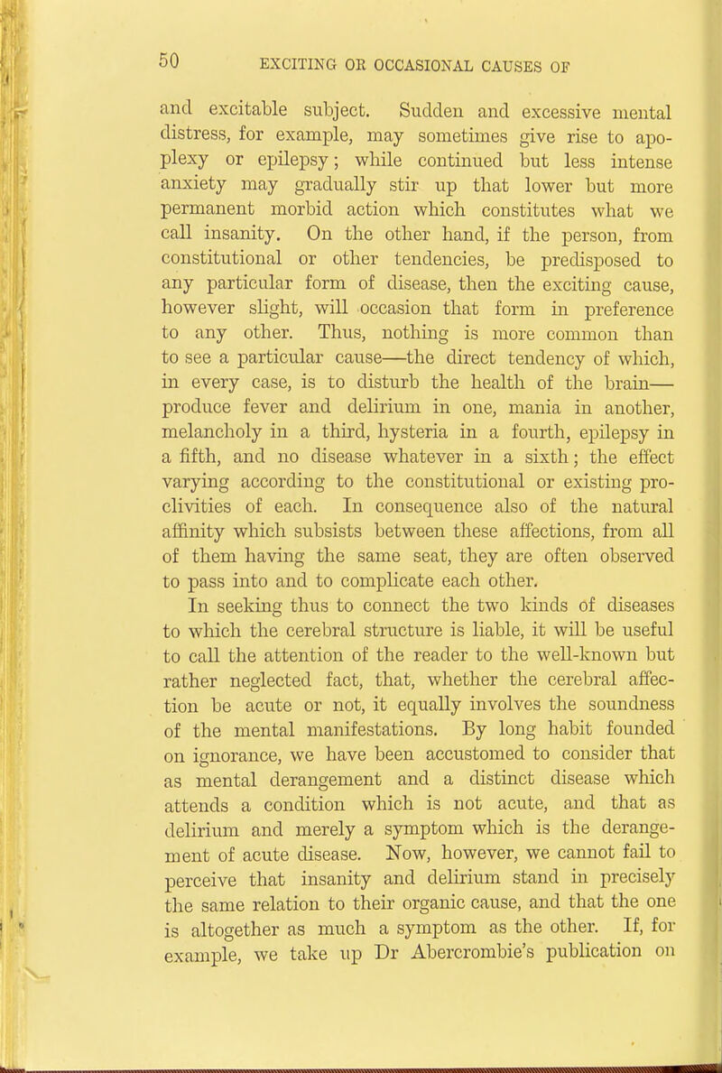 and excitable subject. Sudden and excessive mental distress, for example, may sometimes give rise to apo- plexy or epilepsy; wbile continued but less intense anxiety may gradually stir up that lower but more permanent morbid action which constitutes what we call insanity. On the other hand, if the person, from constitutional or other tendencies, be predisposed to any particular form of disease, then the exciting cause, however slight, will occasion that form ha preference to any other. Thus, nothing is more common than to see a particular cause—the direct tendency of which, in every case, is to disturb the health of the brain— produce fever and delirium in one, mania in another, melancholy in a third, hysteria in a fourth, epilepsy in a fifth, and no disease whatever in a sixth; the effect varying according to the constitutional or existing pro- clivities of each. In consequence also of the natural affinity which subsists between these affections, from all of them having the same seat, they are often observed to pass into and to complicate each other. In seeking thus to connect the two kinds of diseases to which the cerebral structure is liable, it will be useful to call the attention of the reader to the well-known but rather neglected fact, that, whether the cerebral affec- tion be acute or not, it equally involves the soundness of the mental manifestations. By long habit founded on ignorance, we have been accustomed to consider that as mental derangement and a distinct disease which attends a condition which is not acute, and that as delirium and merely a symptom which is the derange- ment of acute disease. Now, however, we cannot fail to perceive that insanity and delirium stand in precisely the same relation to their organic cause, and that the one is altogether as much a symptom as the other. If, for example, we take up Dr Abercrombie's publication on