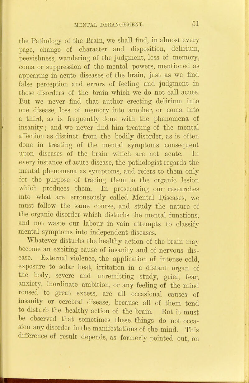 5 J the Pathology of the Brain, we shall find, in almost every page, change of character and disposition, delirium, peevishness, wandering of the judgment, loss of memory, coma or suppression of the mental powers, mentioned as appearing in acute diseases of the hrain, just as we find false perception and errors of feeling and judgment in those disorders of the brain which we do not call acute. But we never find that author erecting delirium into one disease, loss of memory into another, or coma into a third, as is frequently done with the phenomena of insanity; and we never find him treating of the mental affection as distinct from the bodily disorder, as is often done in treating of the mental symptoms consequent upon diseases of the brain which are not acute. In every instance of acute disease, the pathologist regards the mental phenomena as symptoms, and refers to them only for the purpose of tracing them to the organic lesion which produces them. In prosecuting our researches into what are erroneously called Mental Diseases, we must follow the same course, and study the nature of the organic disorder which disturbs the mental functions, and not waste our labour in vain attempts to classify mental symptoms into independent diseases. Whatever disturbs the healthy action of the brain may become an exciting cause of insanity and of nervous dis- ease. External violence, the application of intense cold, exposure to solar heat, irritation in a distant organ of the body, severe and unremitting study, grief, fear, anxiety, inordinate ambition, or any feeling of the mind roused to great excess, are all occasional causes of insanity or cerebral disease, because all of them tend to disturb the healthy action of the brain. But it must be observed that sometimes these things do not occa- sion any disorder in the manifestations of the mind. This difference of result depends, as formerly pointed out, on