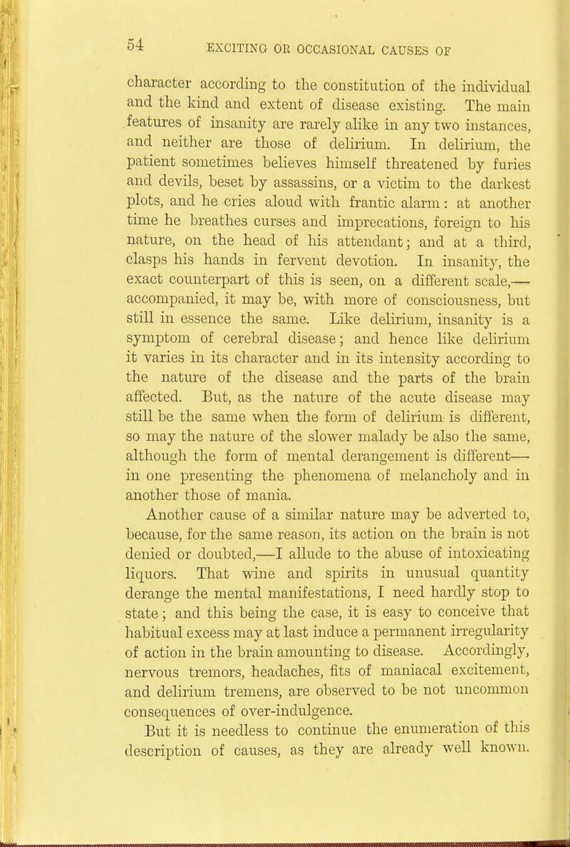 character according to the constitution of the individual and the kind and extent of disease existing. The main features of insanity are rarely alike in any two instances, and neither are those of delirium. In delirium, the patient sometimes believes himself threatened by furies and devils, beset by assassins, or a victim to the darkest plots, and he cries aloud with frantic alarm: at another time he breathes curses and imprecations, foreign to his nature, on the head of his attendant; and at a third, clasps his hands in fervent devotion. In insanity, the exact counterpart of this is seen, on a different scale,— accompanied, it may be, with more of consciousness, but still in essence the same. Like delirium, insanity is a symptom of cerebral disease; and hence like delirium it varies in its character and in its intensity according to the nature of the disease and the parts of the brain affected. But, as the nature of the acute disease may still be the same when the form of delirium is different, so may the nature of the slower malady be also the same, although the form of mental derangement is different— in one presenting the phenomena of melancholy and in another those of mania. Another cause of a similar nature may be adverted to, because, for the same reason, its action on the brain is not denied or doubted,—I allude to the abuse of intoxicating liquors. That wine and spirits in unusual quantity derange the mental manifestations, I need hardly stop to state; and this being the case, it is easy to conceive that habitual excess may at last induce a permanent irregularity of action in the brain amounting to disease. Accordingly, nervous tremors, headaches, fits of maniacal excitement, and delirium tremens, are observed to be not uncommon consequences of over-inclulgence. But it is needless to continue the enumeration of this description of causes, as they are already well known.