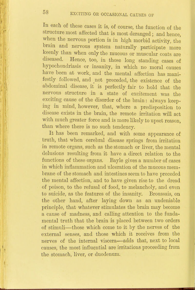 In each of these cases it is, of course, the function of the structure most affected that is most deranged; and hence, when the nervous portion is in high morbid activity, the brain and nervous system naturally participate more keenly than when only the mucous or muscular coats are diseased. Hence, too, in those long standing cases of hypochondriasis or insanity, in which no moral causes have been at work, and the mental affection has mani- festly followed, and not preceded, the existence of the abdominal disease, it is perfectly fair to hold that the nervous structure in a state of excitement was the exciting cause of the disorder of the brain: always keep- ing in mind, however, that, where a predisposition to disease exists in the brain, the remote irritation will act with much greater force and is more likely to upset reason, than where there is no such tendency. It has been remarked, and with some appearance of truth, that when cerebral disease springs from irritation in remote organs, such as the stomach or liver, the mental delusions resulting from it have a direct relation to the functions of these organs. Bayle gives a number of cases in which inflammation and ulceration of the mucous mem- brane of the stomach and intestines seem to have preceded the mental affection, and to have given rise to the dread of poison, to the refusal of food, to melancholy, and even to suicide, as the features of the insanity. Broussais, on the other hand, after laying down as an undeniable principle, that whatever stimulates the brain may become a cause of madness, and calling attention to the funda- mental truth that the brain is placed between two orders of stimuH—those which come to it by the nerves of the external senses, and those which it receives from the nerves of the internal viscera—adds that, next to local causes, the most influential are irritations proceeding from the stomach, liver, or duodenum.