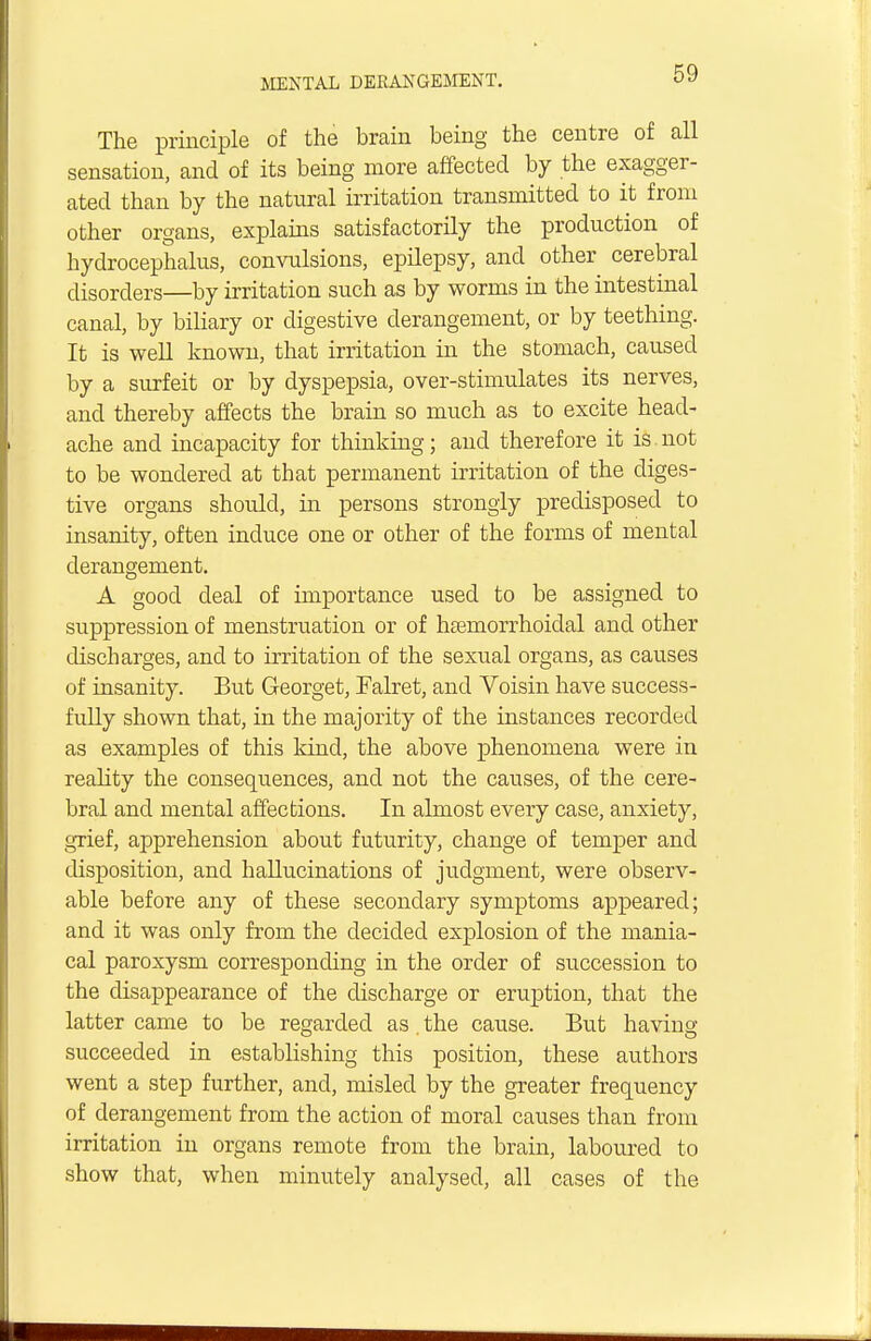 The principle of the brain being the centre of all sensation, and of its being more affected by the exagger- ated than by the natural irritation transmitted to it from other organs, explains satisfactorily the production of hydrocephalus, convulsions, epilepsy, and other cerebral disorders—by irritation such as by worms in the intestinal canal, by biliary or digestive derangement, or by teething. It is well known, that irritation in the stomach, caused by a surfeit or by dyspepsia, over-stimulates its nerves, and thereby affects the brain so much as to excite head- ache and incapacity for thinking; and therefore it is not to be wondered at that permanent irritation of the diges- tive organs should, in persons strongly predisposed to insanity, often induce one or other of the forms of mental derangement. A good deal of importance used to be assigned to suppression of menstruation or of hemorrhoidal and other discharges, and to irritation of the sexual organs, as causes of insanity. But Georget, Falret, and Voisin have success- fully shown that, in the majority of the instances recorded as examples of this kind, the above phenomena were in reality the consequences, and not the causes, of the cere- bral and mental affections. In almost every case, anxiety, grief, apprehension about futurity, change of temper and disposition, and hallucinations of judgment, were observ- able before any of these secondary symptoms appeared; and it was only from the decided explosion of the mania- cal paroxysm corresponding in the order of succession to the disappearance of the discharge or eruption, that the latter came to be regarded as . the cause. But having succeeded in establishing this position, these authors went a step further, and, misled by the greater frequency of derangement from the action of moral causes than from irritation in organs remote from the brain, laboured to show that, when minutely analysed, all cases of the