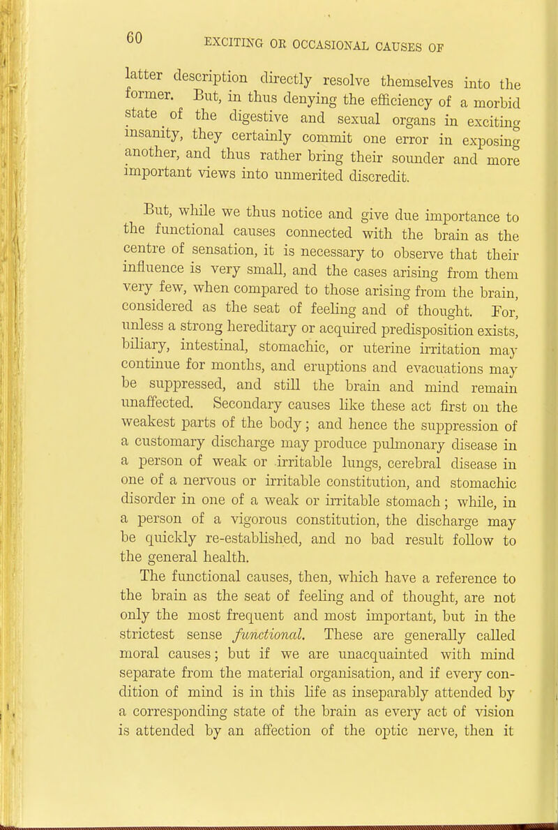 latter description directly resolve themselves into the former. But, in thus denying the efficiency of a morbid state ^ of the digestive and sexual organs in exciting insanity, they certainly commit one error in exposing another, and thus rather bring their sounder and more important views into unmerited discredit. But, while we thus notice and give due importance to the functional causes connected with the brain as the centre of sensation, it is necessary to observe that their influence is very small, and the cases arising from them very few, when compared to those arising from the brain, considered as the seat of feeling and of thought. For' unless a strong hereditary or acquired predisposition exists^ biliary, intestinal, stomachic, or uterine irritation may continue for months, and eruptions and evacuations may be suppressed, and still the brain and mind remain unaffected. Secondary causes like these act first on the weakest parts of the body; and hence the suppression of a customary discharge may produce pulmonary disease in a person of weak or irritable lungs, cerebral disease in one of a nervous or irritable constitution, and stomachic disorder in one of a weak or irritable stomach; while, in a person of a vigorous constitution, the discharge may be quickly re-established, and no bad result follow to the general health. The functional causes, then, winch have a reference to the brain as the seat of feeling and of thought, are not only the most frequent and most important, but in the strictest sense functioned. These are generally called moral causes; but if we are unacquainted with mind separate from the material organisation, and if every con- dition of mind is in this life as inseparably attended by a corresponding state of the brain as every act of vision is attended by an affection of the optic nerve, then it