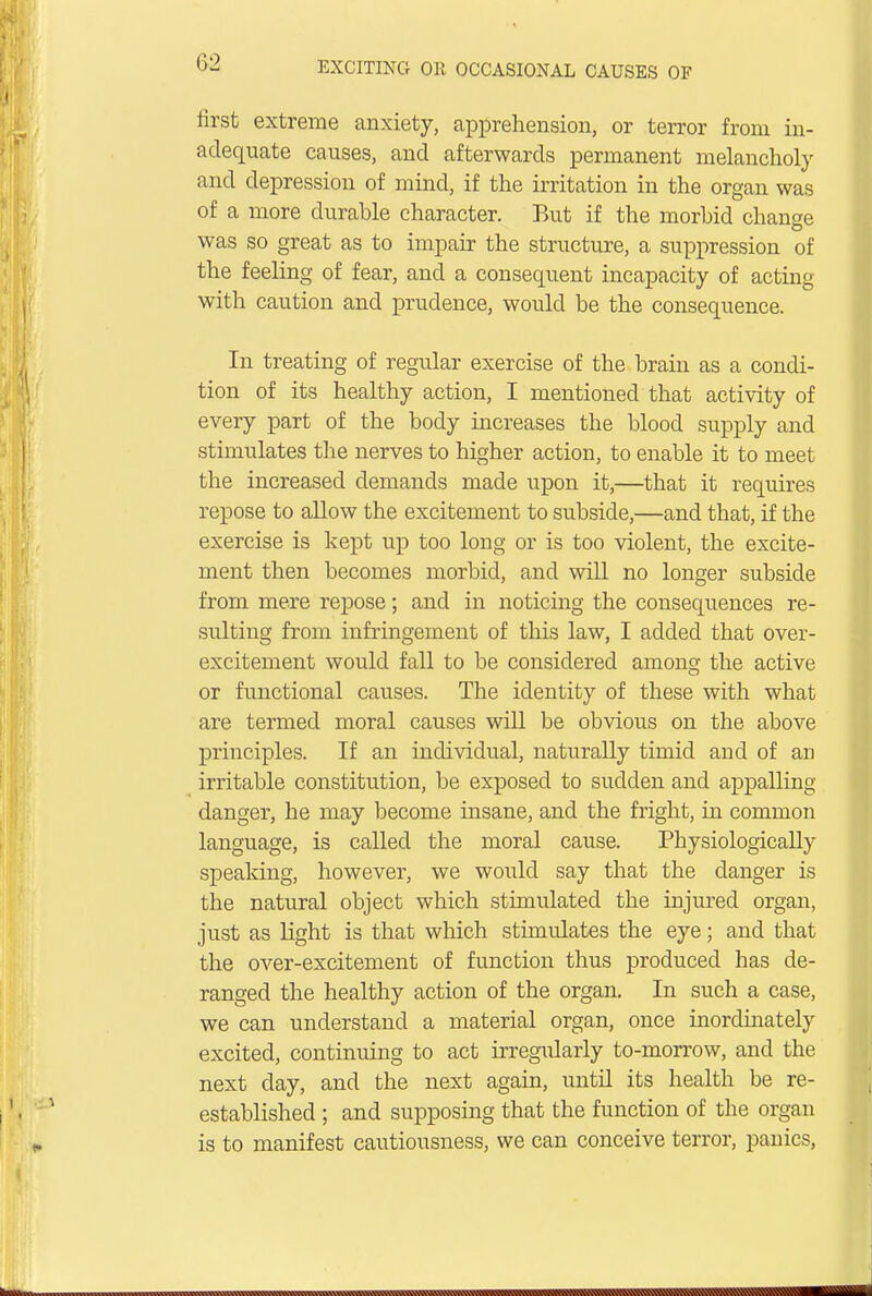 first extreme anxiety, apprehension, or terror from in- adequate causes, and afterwards permanent melancholy and depression of mind, if the irritation in the organ was of a more durable character. But if the morbid change was so great as to impair the structure, a suppression of the feeling of fear, and a consequent incapacity of acting with caution and prudence, would be the consequence. In treating of regular exercise of the brain as a condi- tion of its healthy action, I mentioned that activity of every part of the body increases the blood supply and stimulates the nerves to higher action, to enable it to meet the increased demands made upon it,—that it requires repose to allow the excitement to subside,—and that, if the exercise is kept up too long or is too violent, the excite- ment then becomes morbid, and will no longer subside from mere repose; and in noticing the consequences re- sulting from infringement of this law, I added that over- excitement would fall to be considered among the active or functional causes. The identity of these with what are termed moral causes will be obvious on the above principles. If an individual, naturally timid and of an irritable constitution, be exposed to sudden and appalling- danger, he may become insane, and the fright, in common language, is called the moral cause. Physiologically speaking, however, we would say that the clanger is the natural object which stimulated the injured organ, just as light is that which stimulates the eye; and that the over-excitement of function thus produced has de- ranged the healthy action of the organ. In such a case, we can understand a material organ, once inordinately excited, continuing to act irregularly to-morrow, and the next day, and the next again, until its health be re- established ; and supposing that the function of the organ is to manifest cautiousness, we can conceive terror, panics,