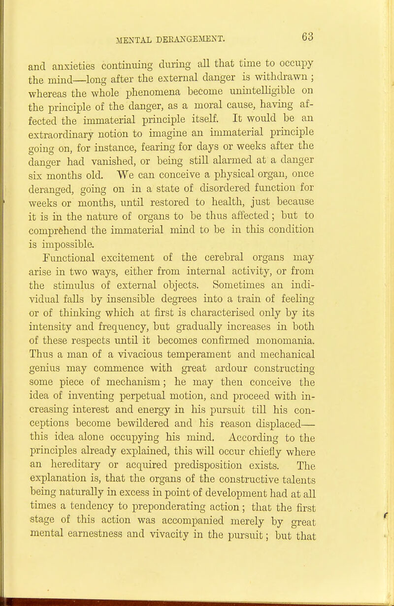and anxieties continuing during all that time to occupy the mind—long after the external danger is withdrawn ; whereas the whole phenomena become unintelligible on the principle of the danger, as a moral cause, having af- fected the immaterial principle itself. It would be an extraordinary notion to imagine an immaterial principle going on, for instance, fearing for days or weeks after the danger had vanished, or being still alarmed at a danger six months old. We can conceive a physical organ, once deranged, soincj on in a state of disordered function for weeks or months, until restored to health, just because it is in the nature of organs to be thus affected; but to comprehend the immaterial mind to be in this condition is impossible. Functional excitement of the cerebral organs may arise in two ways, either from internal activity, or from the stimulus of external objects. Sometimes an indi- vidual falls by insensible degrees into a train of feeling or of thinking which at first is characterised only by its intensity and frequency, but gradually increases in both of these respects until it becomes confirmed monomania. Thus a man of a vivacious temperament and mechanical genius may commence with great ardour constructing some piece of mechanism; he may then conceive the idea of inventing perpetual motion, and proceed with in- creasing interest and energy in his pursuit till his con- ceptions become bewildered and his reason displaced— this idea alone occupying his mind. According to the principles already explained, this will occur chiefly where an hereditary or acquired predisposition exists. The explanation is, that the organs of the constructive talents being naturally in excess in point of development had at all times a tendency to preponderating action; that the first stage of this action was accompanied merely by great mental earnestness and vivacity in the pursuit; but that