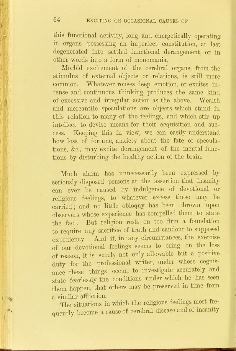 this functional activity, long and energetically operating in organs possessing an imperfect constitution, at last degenerated into settled functional derangement, or in other words into a form of monomania. Morbid excitement of the cerebral organs, from the stimulus of external objects or relations, is still more common. Whatever rouses deep emotion, or excites in- tense and continuous thinking, produces the same kind of excessive and irregular action as the above. Wealth and mercantile speculations are objects which stand in this relation to many of the feelings, and which stir up intellect to devise means for their acquisition and suc- cess. Keeping this in view, we can easily understand how loss of fortune, anxiety about the fate of specula- tions, &c, may excite derangement of the mental func- tions by disturbing the healthy action of the brain. Much alarm has unnecessarily been expressed by seriously disposed persons at the assertion that insanity can ever be caused by indulgence of devotional or religious feelings, to whatever excess these may be carried; and no little obloquy has been thrown upon observers whose experience has compelled them to state the fact. But religion rests on too firm a foundation to require any sacrifice of truth and candour to supposed expediency. And if, in any circumstances, the exercise of our devotional feelings seems to bring on the loss of reason, it is surely not only allowable but a positive duty for the professional writer, under whose cognis- ance these things occur, to investigate accurately and state fearlessly the conditions under which he has seen them happen, that others may be preserved in time from a similar affliction. The situations in which the religious feelings most fre- quently become a cause of cerebral disease and of insanity
