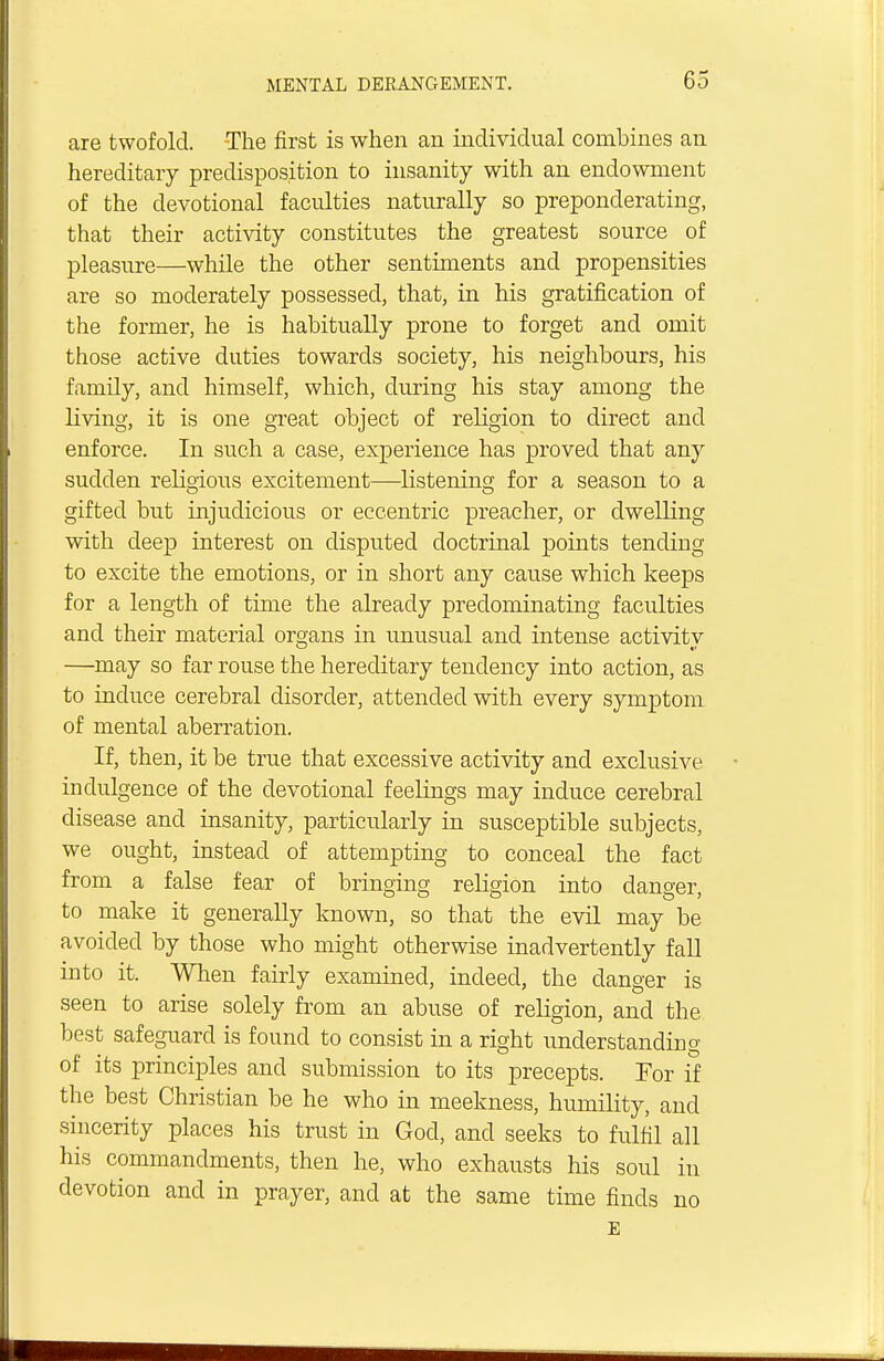 are twofold. -The first is when an individual combines an hereditary predisposition to insanity with an endowment of the devotional faculties naturally so preponderating, that their activity constitutes the greatest source of pleasure—while the other sentiments and propensities are so moderately possessed, that, in his gratification of the former, he is habitually prone to forget and omit those active duties towards society, his neighbours, his family, and himself, which, during his stay among the living, it is one great object of religion to direct and enforce. In such a case, experience has proved that any sudden religious excitement—listening for a season to a gifted but injudicious or eccentric preacher, or dwelling with deep interest on disputed doctrinal points tending to excite the emotions, or in short any cause which keeps for a length of time the already predominating faculties and their material organs in unusual and intense activity —may so far rouse the hereditary tendency into action, as to induce cerebral disorder, attended with every symptom of mental aberration. If, then, it be true that excessive activity and exclusive indulgence of the devotional feelings may induce cerebral disease and insanity, particularly in susceptible subjects, we ought, instead of attempting to conceal the fact from a false fear of bringing religion into danger, to make it generally known, so that the evil may be avoided by those who might otherwise inadvertently fall into it. When fairly examined, indeed, the danger is seen to arise solely from an abuse of religion, and the best safeguard is found to consist in a right understanding of its principles and submission to its precepts. For if the best Christian be he who in meekness, humility, and sincerity places his trust in God, and seeks to fulfil all his commandments, then he, who exhausts his soul in devotion and in prayer, and at the same time finds no E