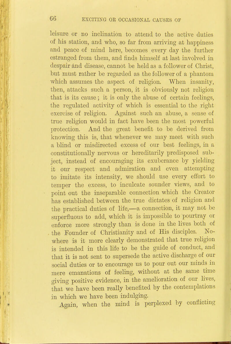 leisure or no inclination to attend to the active duties of his station, and who, so far from arriving at happiness and peace of mind here, becomes every day the further estranged from them, and finds himself at last involved in despair and disease, cannot be held as a follower of Christ, but must rather be regarded as the follower of a phantom which assumes the aspect of religion. When insanity, then, attacks such a person, it is obviously not religion that is its cause; it is only the abuse of certain feelings, the regulated activity of which is essential to the right exercise of religion. Against such an abuse, a sense of true religion would in fact have been the most powerful protection. And the great benefit to be derived from knowing this is, that whenever we may meet with such a blind or misdirected excess of our best feelings, in a constitutionally nervous or hereditarily predisposed sub- ject, instead of encouraging its exuberance by yielding it our respect and admiration and even attempting to imitate its intensity, we should use every effort to temper the excess, to inculcate sounder views, and to point out the inseparable connection which the Creator has established between the true dictates of religion and the practical duties of life,—a connection, it may not be superfluous to add, which it is impossible to pourtray or enforce more strongly than is done in the lives both of . the Founder of Christianity and of His disciples. No- where is it more clearly demonstrated that true religion is intended in this life to be the guide of conduct, and that it is not sent to supersede the active discharge of our social duties or to encourage us to pour out our minds in mere emanations of feeling, without at the same time giving positive evidence, in the amelioration of our lives, that we have been really benefited by the contemplations in which we have been indulging. Again, when the mind is perplexed by conflicting