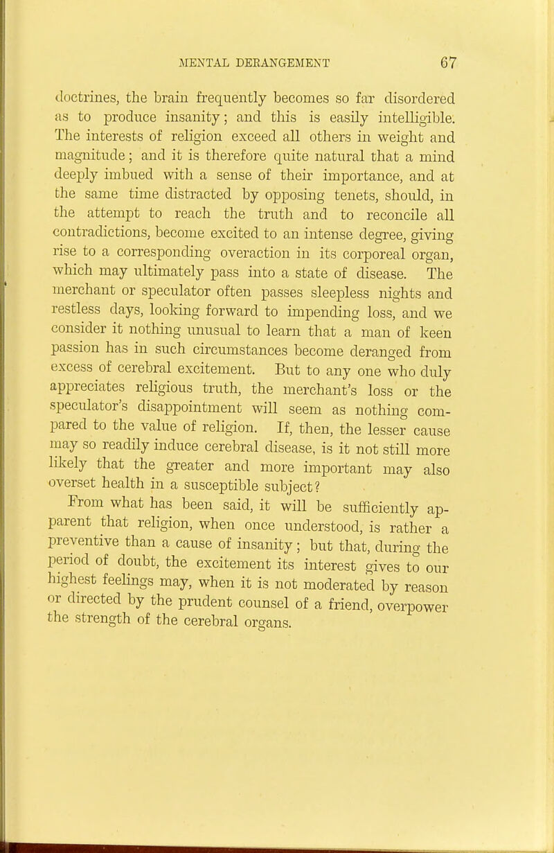 doctrines, the brain frequently becomes so far disordered as to produce insanity; and this is easily intelligible. The interests of religion exceed all others in weight and magnitude; and it is therefore quite natural that a mind deeply imbued with a sense of their importance, and at the same time distracted by opposing tenets, should, in the attempt to reach the truth and to reconcile all contradictions, become excited to an intense degree, sivinc rise to a corresponding overaction in its corporeal organ, which may ultimately pass into a state of disease. The merchant or speculator often passes sleepless nights and restless days, looking forward to impending loss, and we consider it nothing unusual to learn that a man of keen passion has in such circumstances become deranged from excess of cerebral excitement. But to any one who duly appreciates religious truth, the merchant's loss or the speculator's disappointment will seem as nothing com- pared to the value of religion. If, then, the lesser cause may so readily induce cerebral disease, is it not still more likely that the greater and more important may also overset health in a susceptible subject? From what has been said, it will be sufficiently ap- parent that religion, when once understood, is rather a preventive than a cause of insanity; but that, during the period of doubt, the excitement its interest gives to our highest feelings may, when it is not moderated by reason or directed by the prudent counsel of a friend, overpower the strength of the cerebral organs.