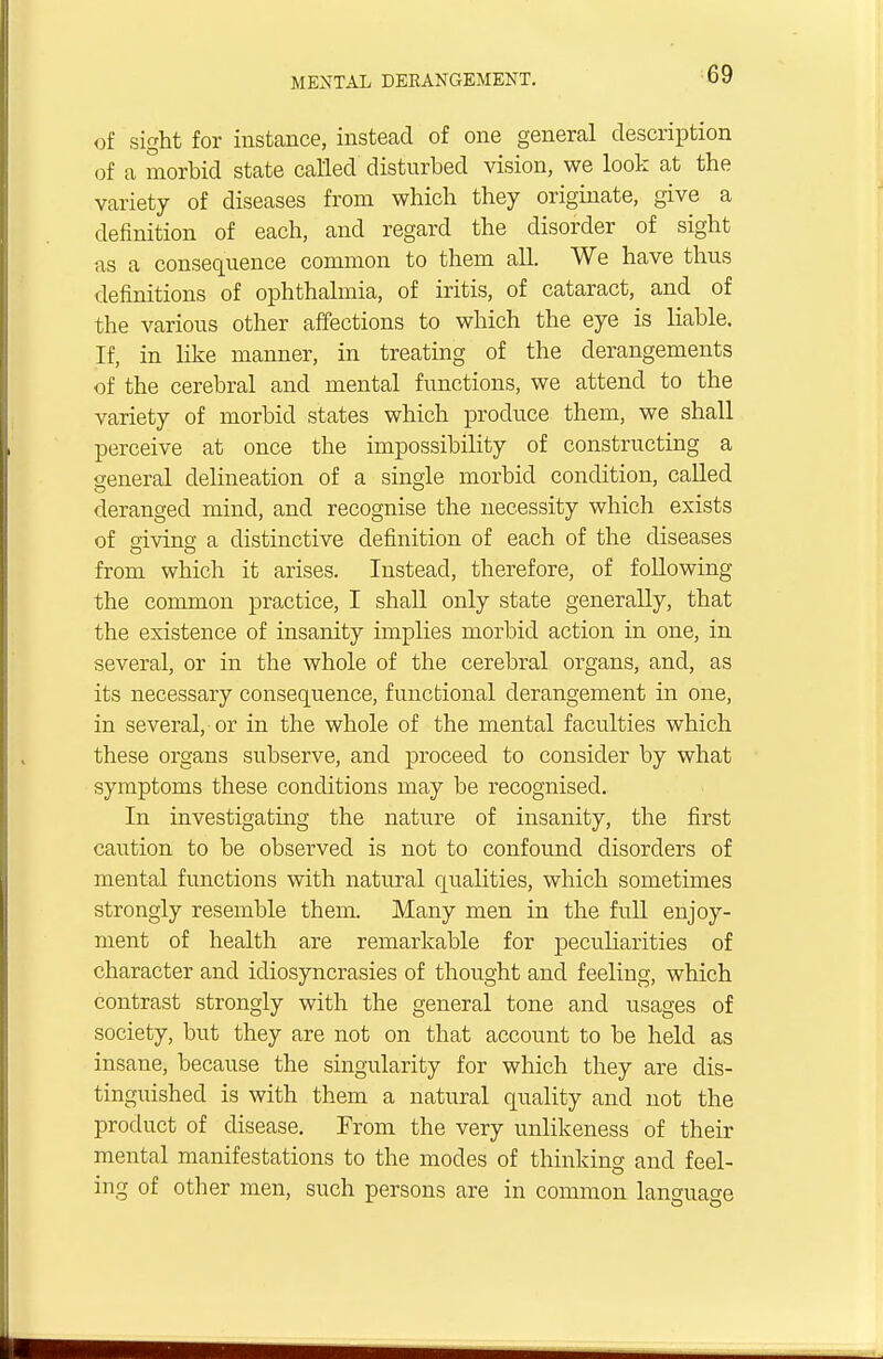 of sight for instance, instead of one general description of a morbid state called disturbed vision, we look at the variety of diseases from which they originate, give a definition of each, and regard the disorder of sight as a consequence common to them all. We have thus definitions of ophthalmia, of iritis, of cataract, and of the various other affections to which the eye is liable. If, in like manner, in treating of the derangements of the cerebral and mental functions, we attend to the variety of morbid states which produce them, we shall perceive at once the impossibility of constructing a general delineation of a single morbid condition, called deranged mind, and recognise the necessity which exists of giving a distinctive definition of each of the diseases from which it arises. Instead, therefore, of following the common practice, I shall only state generally, that the existence of insanity implies morbid action in one, in several, or in the whole of the cerebral organs, and, as its necessary consequence, functional derangement in one, in several,-or in the whole of the mental faculties which these organs subserve, and proceed to consider by what symptoms these conditions may be recognised. In investigating the nature of insanity, the first caution to be observed is not to confound disorders of mental functions with natural qualities, which sometimes strongly resemble them. Many men in the full enjoy- ment of health are remarkable for peculiarities of character and idiosyncrasies of thought and feeling, which contrast strongly with the general tone and usages of society, but they are not on that account to be held as insane, because the singularity for which they are dis- tinguished is with them a natural quality and not the product of disease. From the very unlikeness of their mental manifestations to the modes of thinking and feel- ing of other men, such persons are in common language