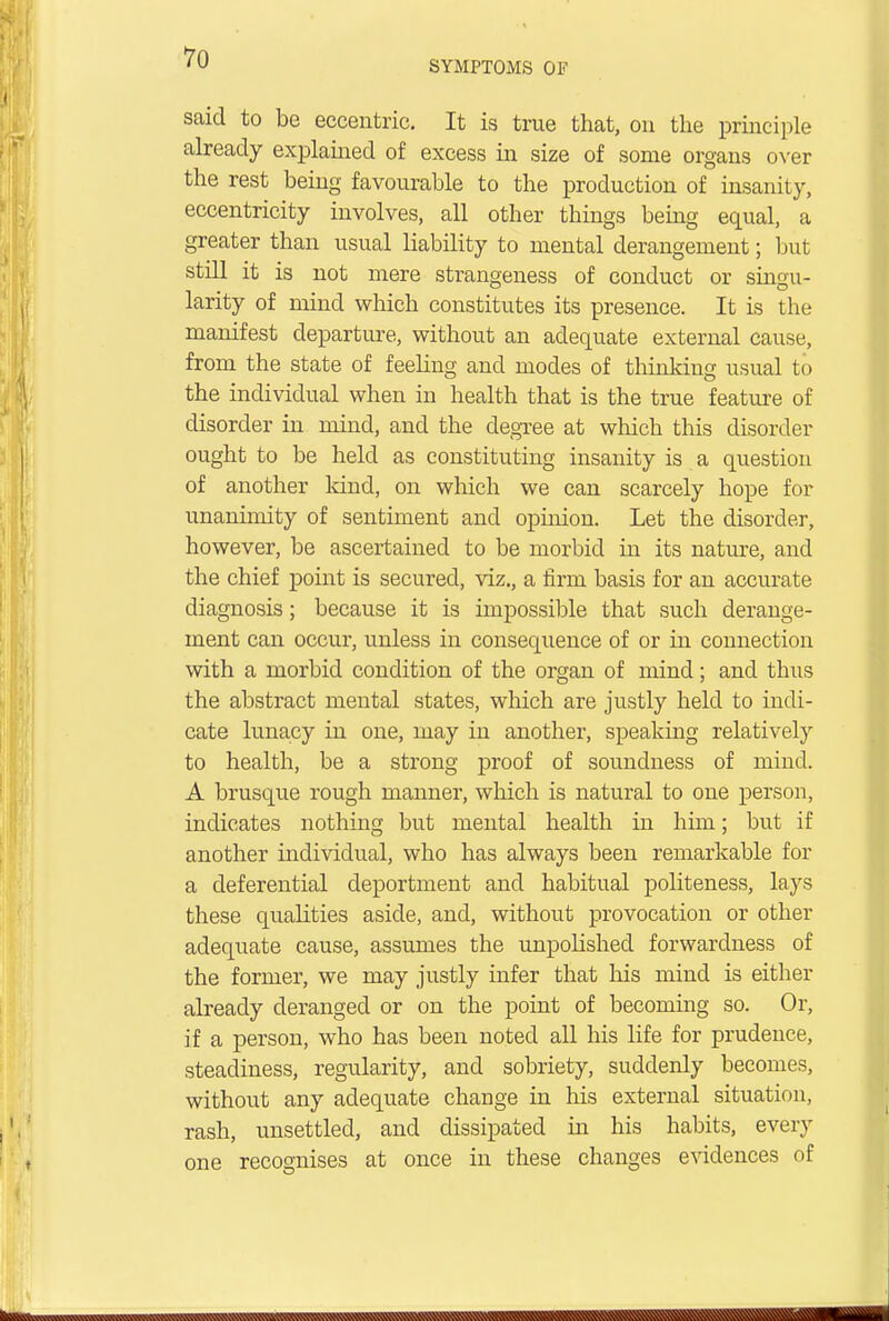 SYMPTOMS OF said to be eccentric. It is true that, on the principle already explained of excess in size of some organs over the rest being favourable to the production of insanity, eccentricity involves, all other things being equal, a greater than usual liability to mental derangement; but still it is not mere strangeness of conduct or singu- rarity of mind which constitutes its presence. It is the manifest departure, without an adequate external cause, from the state of feeling and modes of thinking usual to the individual when in health that is the true feature of disorder in mind, and the degree at which this disorder ought to be held as constituting insanity is a question of another kind, on which we can scarcely hope for unanimity of sentiment and opinion. Let the disorder, however, be ascertained to be morbid in its nature, and the chief point is secured, viz., a firm basis for an accurate diagnosis; because it is impossible that such derange- ment can occur, unless in consequence of or in connection with a morbid condition of the organ of mind; and thus the abstract mental states, which are justly held to indi- cate lunacy in one, may in another, speaking relatively to health, be a strong proof of soundness of mind. A brusque rough manner, which is natural to one person, indicates nothing but mental health in him; but if another individual, who has always been remarkable for a deferential deportment and habitual politeness, lays these qualities aside, and, without provocation or other adequate cause, assumes the unpolished forwardness of the former, we may justly infer that his mind is either already deranged or on the point of becoming so. Or, if a person, who has been noted all his life for prudence, steadiness, regularity, and sobriety, suddenly becomes, without any adequate change in his external situation, rash, unsettled, and dissipated hi his habits, every one recognises at once in these changes evidences of &^X\NXXXXXSXXN\X«\«^^^^