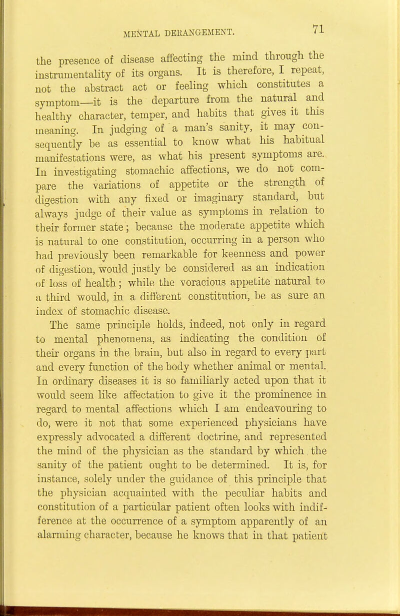 the presence of disease affecting the mind through the instrumentality of its organs. It is therefore, I repeat, not the abstract act or feeling which constitutes a symptom—it is the departure from the natural and healthy character, temper, and habits that gives it this meaning. In judging of a man's sanity, it may con- sequently be as essential to know what his habitual manifestations were, as what his present symptoms are. In investigating stomachic affections, we do not com- pare the variations of appetite or the strength of digestion with any fixed or imaginary standard, but always judge of their value as symptoms in relation to their former state; because the moderate appetite which is natural to one constitution, occurring in a person who had previously been remarkable for keenness and power of digestion, would justly be considered as an indication of loss of health; while the voracious appetite natural to a third woidd, in a different constitution, be as sure an index of stomachic disease. The same principle holds, indeed, not only in regard to mental phenomena, as indicating the condition of their organs in the brain, but also in regard to every part and every function of the body whether animal or mental. In ordinary diseases it is so familiarly acted upon that it would seem like affectation to give it the prominence in regard to mental affections which I am endeavouring to do, were it not that some experienced physicians have expressly advocated a different doctrine, and represented the mind of the physician as the standard by which the sanity of the patient ought to be determined. It is, for instance, solely under the guidance of this principle that the physician acquainted with the peculiar habits and constitution of a particular patient often looks with indif- ference at the occurrence of a symptom apparently of an alarming character, because he knows that in that patient