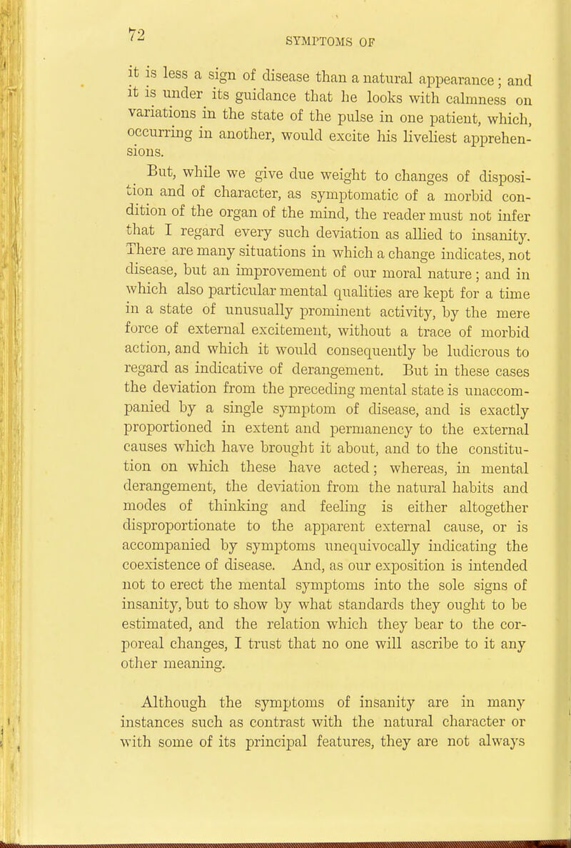 SYMPTOMS OF it is less a sign of disease than a natural appearance; and it is under its guidance that he looks with calmness on variations in the state of the pulse in one patient, which, occurring in another, would excite his liveliest apprehen- sions. But, while we give due weight to changes of disposi- tion and of character, as symptomatic of a morbid con- dition of the organ of the mind, the reader must not infer that I regard every such deviation as allied to insanity. There are many situations in which a change indicates, not disease, but an improvement of our moral nature; and in which also particular mental qualities are kept for a time in a state of unusually prominent activity, by the mere force of external excitement, without a trace of morbid action, and which it would consequently be ludicrous to regard as indicative of derangement. But in these cases the deviation from the preceding mental state is unaccom- panied by a single symptom of disease, and is exactly proportioned in extent and permanency to the external causes which have brought it about, and to the constitu- tion on which these have acted; whereas, in mental derangement, the deviation from the natural habits and modes of thinking and feeling is either altogether disproportionate to the apparent external cause, or is accompanied by symptoms unequivocally indicating the coexistence of disease. And, as our exposition is intended not to erect the mental symptoms into the sole signs of insanity, but to show by what standards they ought to be estimated, and the relation which they bear to the cor- poreal changes, I trust that no one will ascribe to it any other meaning. Although the symptoms of insanity are in many instances such as contrast with the natural character or with some of its principal features, they are not always