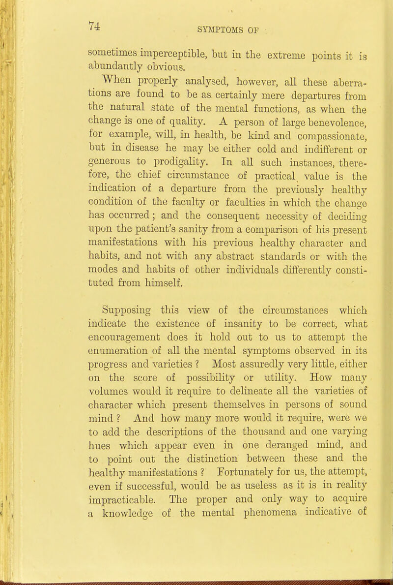 SYMPTOMS OF sometimes imperceptible, but in the extreme points it is abundantly obvious. When properly analysed, however, all these aberra- tions are found to be as certainly mere departures from the natural state of the mental functions, as when the change is one of quality. A person of large benevolence, for example, will, in health, be kind and compassionate, but in disease he may be either cold and indifferent or generous to prodigality. In all such instances, there- fore, the chief circumstance of practical, value is the indication of a departure from the previously healthy condition of the faculty or faculties in which the change has occurred; and the consequent necessity of deciding upon the patient's sanity from a comparison of his present manifestations with his previous healthy character and habits, and not with any abstract standards or with the modes and habits of other individuals differently consti- tuted from himself. Supposing this view of the circumstances which indicate the existence of insanity to be correct, what encouragement does it hold out to us to attempt the enumeration of all the mental symptoms observed in its progress and varieties ? Most assuredly very little, either on the score of possibility or utility. How many volumes would it require to delineate all the varieties of character which present themselves in persons of sound mind ? And how many more would it require, were we to add the descriptions of the thousand and one varying hues which appear even in one deranged mind, and to point out the distinction between these and the healthy manifestations ? Fortunately for us, the attempt, even if successful, would be as useless as it is in reality impracticable. The proper and only way to acquire a knowledge of the mental phenomena indicative of