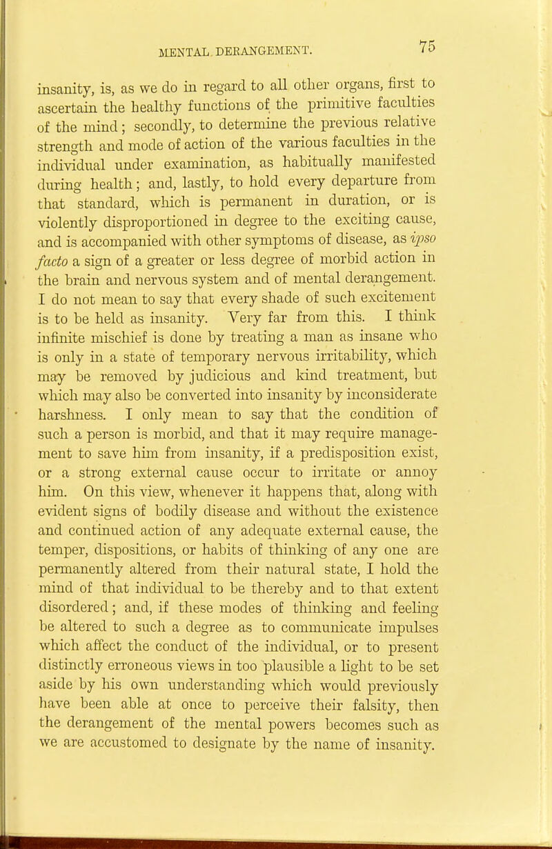 insanity, is, as we do in regard to all other organs, first to ascertain the healthy functions of the primitive faculties of the mind; secondly, to determine the previous relative strength and mode of action of the various faculties in the individual under examination, as habitually manifested during health; and, lastly, to hold every departure from that standard, which is permanent in duration, or is violently disproportioned in degree to the exciting cause, and is accompanied with other symptoms of disease, as ipso facto a sign of a greater or less degree of morbid action in the brain and nervous system and of mental derangement. I do not mean to say that every shade of such excitement is to be held as insanity. Very far from this. I think infinite mischief is done by treating a man as insane who is only in a state of temporary nervous irritability, which may be removed by judicious and kind treatment, but which may also be converted into insanity by inconsiderate harshness. I only mean to say that the condition of such a person is morbid, and that it may require manage- ment to save him from insanity, if a predisposition exist, or a strong external cause occur to irritate or annoy him. On this view, whenever it happens that, along with evident signs of bodily disease and without the existence and continued action of any adequate external cause, the temper, dispositions, or habits of thinking of any one are permanently altered from their natural state, I hold the mind of that individual to be thereby and to that extent disordered; and, if these modes of thinking and feeling- be altered to such a degree as to communicate impulses which affect the conduct of the individual, or to present distinctly erroneous views in too plausible a light to be set aside by his own understanding which would previously have been able at once to perceive their falsity, then the derangement of the mental powers becomes such as we are accustomed to designate by the name of insanity.