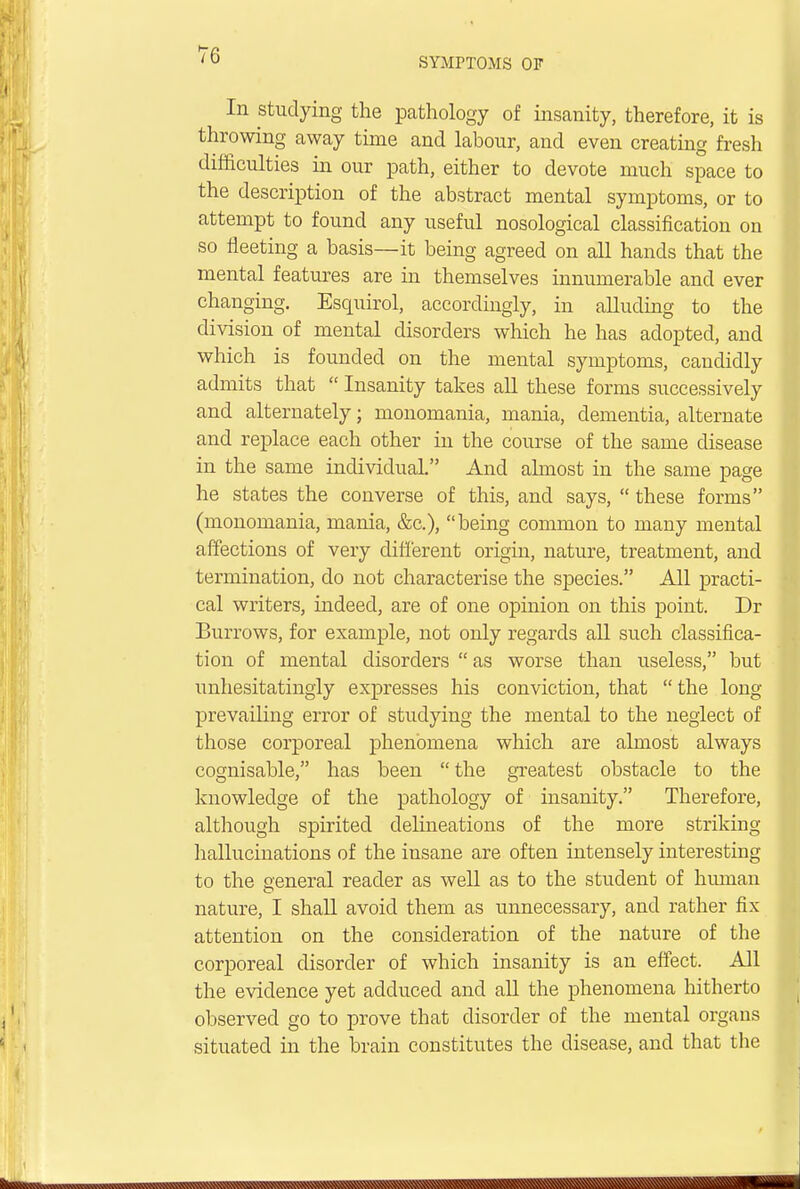 SYMPTOMS OF In studying the pathology of insanity, therefore, it is throwing away time and labour, and even creating fresh difficulties in our path, either to devote much space to the description of the abstract mental symptoms, or to attempt to found any useful nosological classification on so fleeting a basis—it being agreed on all hands that the mental features are in themselves innumerable and ever changing. Esquirol, accordingly, in alluding to the division of mental disorders which he has adopted, and which is founded on the mental symptoms, candidly admits that  Insanity takes all these forms successively and alternately; monomania, mania, dementia, alternate and replace each other in the course of the same disease in the same individual. And almost in the same page he states the converse of this, and says,  these forms (monomania, mania, &c), being common to many mental affections of very different origin, nature, treatment, and termination, do not characterise the species. All practi- cal writers, indeed, are of one opinion on this point. Dr Burrows, for example, not only regards all such classifica- tion of mental disorders  as worse than useless, but unhesitatingly expresses his conviction, that the long prevailing error of studying the mental to the neglect of those corporeal phenomena which are almost always cognisable, has been  the greatest obstacle to the knowledge of the pathology of insanity. Therefore, although spirited delineations of the more striking hallucinations of the insane are often intensely interesting to the general reader as well as to the student of human O nature, I shall avoid them as unnecessary, and rather fix- attention on the consideration of the nature of the corporeal disorder of which insanity is an effect. All the evidence yet adduced and all the phenomena hitherto observed go to prove that disorder of the mental organs situated in the brain constitutes the disease, and that the