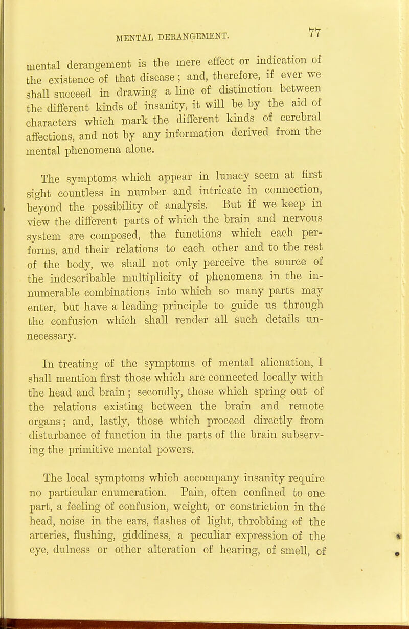 mental derangement is the mere effect or indication of the existence of that disease; and, therefore, if ever we shall succeed in drawing a line of distinction between the different kinds of insanity, it will be by the aid of characters which mark the different kinds of cerebral affections, and not by any information derived from the mental phenomena alone. The symptoms which appear in lunacy seem at first sioht countless in number and intricate in connection, beyond the possibility of analysis. But if we keep in view the different parts of which the brain and nervous system are composed, the functions which each per- forms, and their relations to each other and to the rest of the body, we shall not only perceive the source of the indescribable multiplicity of phenomena in the in- numerable combinations into which so many parts may enter, but have a leading principle to guide us through the confusion which shall render all such details un- necessary. In treating of the symptoms of mental alienation, I shall mention first those which are connected locally with the head and brain; secondly, those which spring out of the relations existing between the brain and remote organs; and, lastly, those which proceed directly from disturbance of function in the parts of the brain subserv- ing the primitive mental powers. The local symptoms which accompany insanity require no particular enumeration. Pain, often confined to one part, a feeling of confusion, weight, or constriction in the head, noise in the ears, flashes of light, throbbing of the arteries, flushing, giddiness, a peculiar expression of the eye, dulness or other alteration of hearing, of smell, of