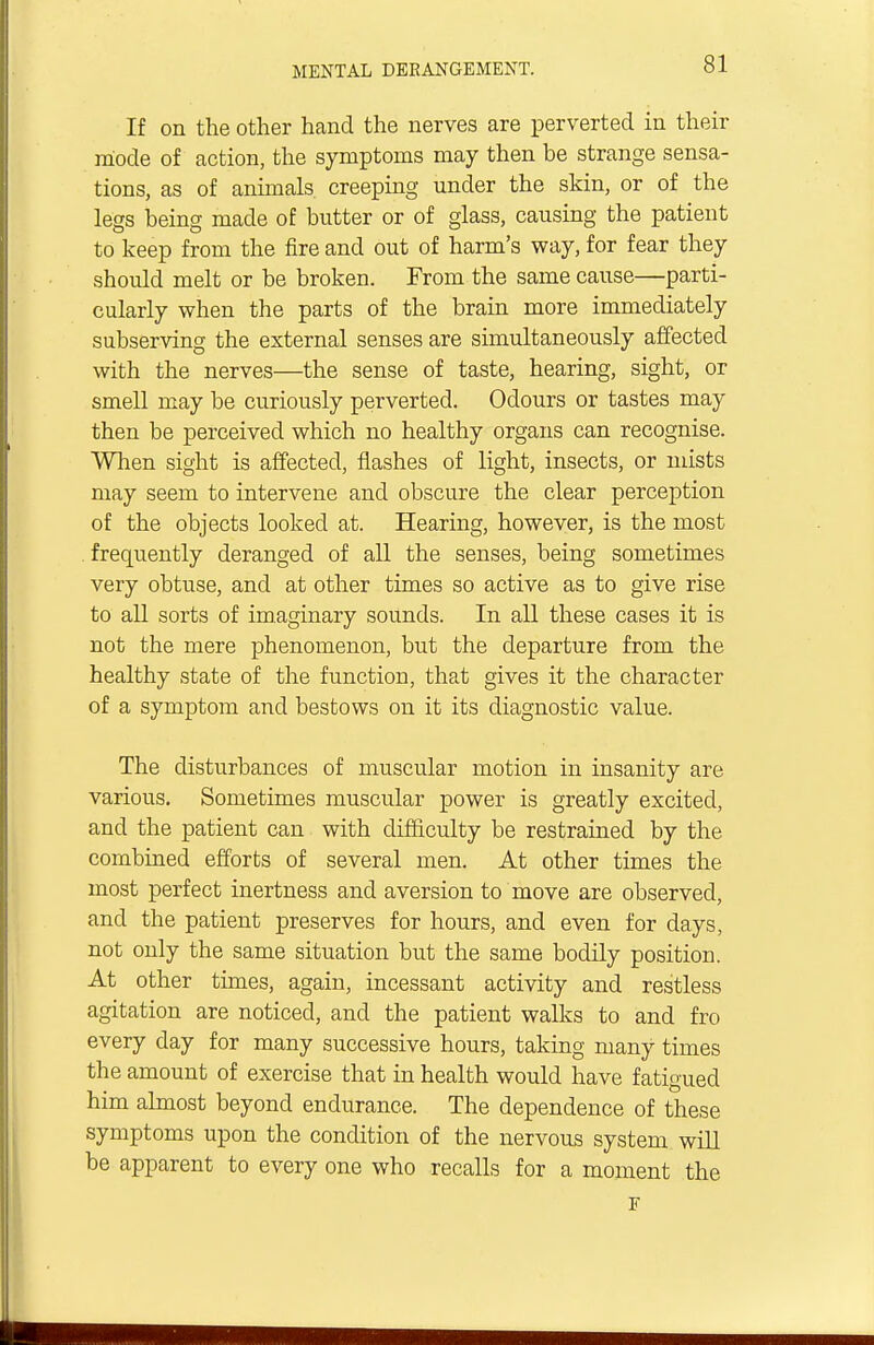 If on the other hand the nerves are perverted in their mode of action, the symptoms may then be strange sensa- tions, as of animals creeping under the skin, or of the legs being made of butter or of glass, causing the patient to keep from the fire and out of harm's way, for fear they should melt or be broken. From the same cause—parti- cularly when the parts of the brain more immediately subserving the external senses are simultaneously affected with the nerves—the sense of taste, hearing, sight, or smell may be curiously perverted. Odours or tastes may then be perceived which no healthy organs can recognise. When sight is affected, flashes of light, insects, or mists may seem to intervene and obscure the clear perception of the objects looked at. Hearing, however, is the most frequently deranged of all the senses, being sometimes very obtuse, and at other times so active as to give rise to all sorts of imaginary sounds. In all these cases it is not the mere phenomenon, but the departure from the healthy state of the function, that gives it the character of a symptom and bestows on it its diagnostic value. The disturbances of muscular motion in insanity are various. Sometimes muscular power is greatly excited, and the patient can with difficulty be restrained by the combined efforts of several men. At other times the most perfect inertness and aversion to move are observed, and the patient preserves for hours, and even for days, not only the same situation but the same bodily position. At other times, again, incessant activity and restless agitation are noticed, and the patient walks to and fro every day for many successive hours, taking many times the amount of exercise that in health would have fatigued him almost beyond endurance. The dependence of these symptoms upon the condition of the nervous system will be apparent to every one who recalls for a moment the F