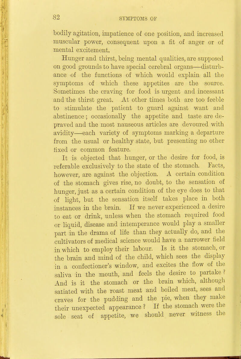bodily agitation, impatience of one position, and increased muscular power, consequent upon a fit of anger or of mental excitement. Hunger and thirst, being mental qualities, are supposed on good grounds to have special cerebral organs—disturb- ance of the functions of which would explain all the symptoms of which these appetites are the source. Sometimes the craving for food is urgent and incessant and the thirst great. At other times both are too feeble to stimulate the patient to guard against want and abstinence; occasionally the appetite and taste are de- praved and the most nauseous articles are devoured with avidity—each variety of symptoms marking a departure from the usual or healthy state, but presenting no other fixed or common feature. It is objected that hunger, or the desire for food, is referable exclusively to the state of the stomach. Facts, however, are against the objection. A certain condition of the stomach gives rise, no doubt, to the sensation of hunger, just as a certain condition of the eye does to that of light, but the sensation itself takes place hi both instances in the brain. If we never experienced a desire to eat or drink, unless when the stomach required food or liquid, disease and intemperance would play a smaller part in the drama of life than they actually do, and the cultivators of medical science would have a narrower field in which to employ their labour. Is it the stomach, or the brain and mind of the child, which sees the display in a confectioner's window, and excites the flow of the saliva in the mouth, and feels the desire to partake? And is it the stomach or the brain which, although satiated with the roast meat and boiled meat, sees and craves for the pudding and the pie, when they make their unexpected appearance ? If the stomach were the sole seat of appetite, we should never witness the