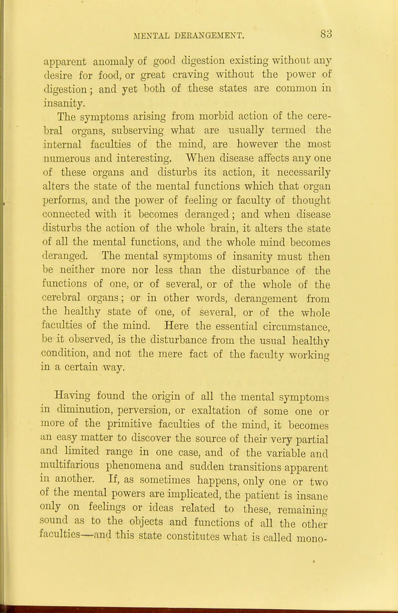 apparent anomaly of good digestion existing without any desire for food, or great craving without the power of digestion; and yet both of these states are common in insanity. The symptoms arising from morbid action of the cere- bral organs, subserving what are usually termed the internal faculties of the mind, are however the most numerous and interesting. When disease affects any one of these organs and disturbs its action, it necessarily alters the state of the mental functions which that organ performs, and the power of feeling or faculty of thought connected with it becomes deranged; and when disease disturbs the action of the whole brain, it alters the state of all the mental functions, and the whole mind becomes deranged. The mental symptoms of insanity must then be neither more nor less than the disturbance of the functions of one, or of several, or of the whole of the cerebral organs; or in other words, derangement from the healthy state of one, of several, or of the whole faculties of the mind. Here the essential circumstance, be it observed, is the disturbance from the usual healthy condition, and not the mere fact of the faculty working in a certain way. Having found the origin of all the mental symptoms in diminution, perversion, or exaltation of some one or more of the primitive faculties of the mind, it becomes an easy matter to discover the source of their very partial and limited range in one case, and of the variable and multifarious phenomena and sudden transitions apparent in another. If, as sometimes happens, only one or two of the mental powers are implicated, the patient is insane only on feelings or ideas related to these, remaining sound as to the objects and functions of all the other faculties—and this state constitutes what is called mono-