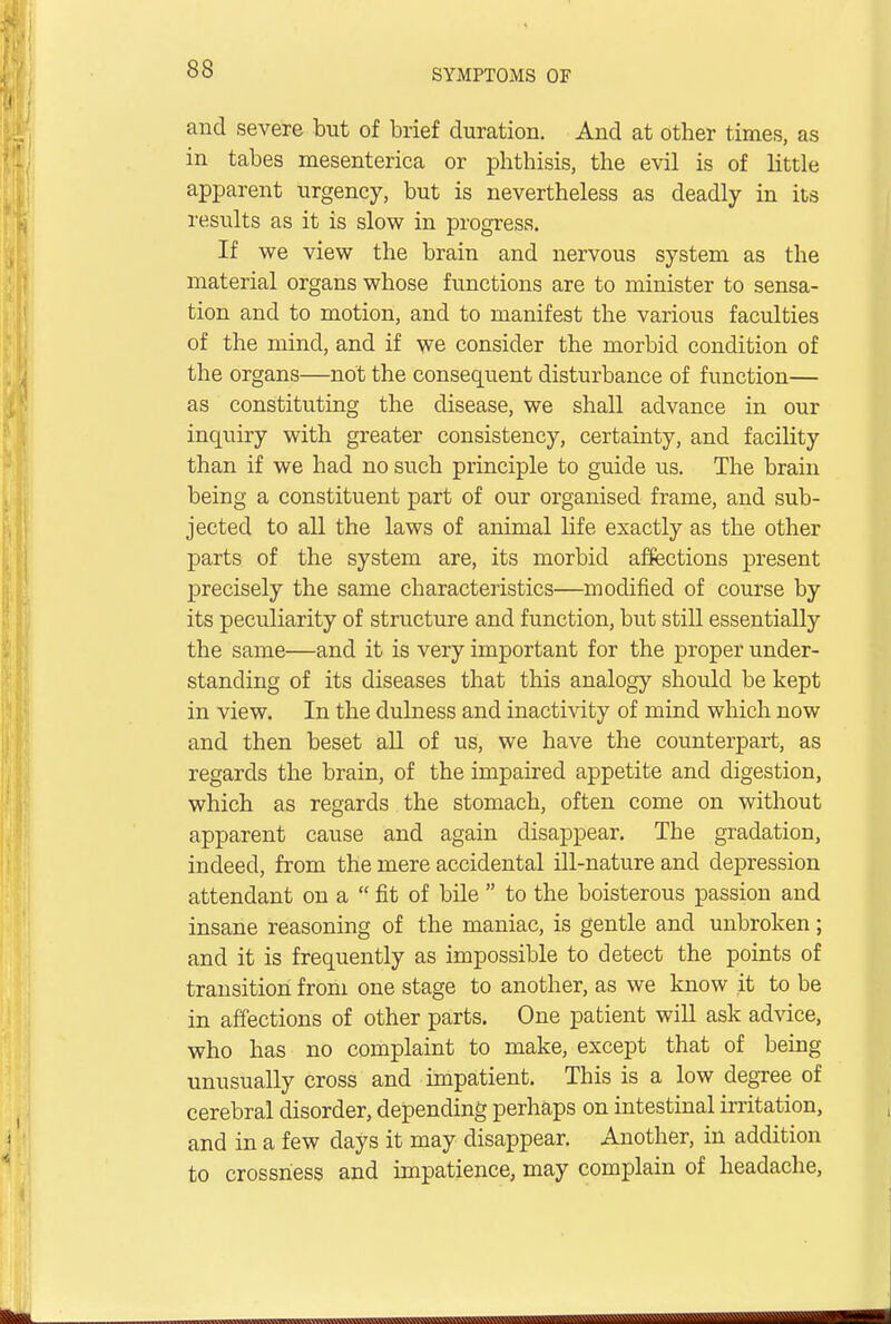 and severe but of brief duration. And at other times, as in tabes mesenterica or phthisis, the evil is of little apparent urgency, but is nevertheless as deadly in its results as it is slow in progress. If we view the brain and nervous system as the material organs whose functions are to minister to sensa- tion and to motion, and to manifest the various faculties of the mind, and if we consider the morbid condition of the organs—not the consequent disturbance of function— as constituting the disease, we shall advance in our inquiry with greater consistency, certainty, and facility than if we had no such principle to guide us. The brain being a constituent part of our organised frame, and sub- jected to all the laws of animal life exactly as the other parts of the system are, its morbid affections present precisely the same characteristics—modified of course by its peculiarity of structure and function, but still essentially the same—and it is very important for the proper under- standing of its diseases that this analogy should be kept in view. In the dulness and inactivity of mind which now and then beset all of us, we have the counterpart, as regards the brain, of the impaired appetite and digestion, which as regards the stomach, often come on without apparent cause and again disappear. The gradation, indeed, from the mere accidental ill-nature and depression attendant on a  fit of bile  to the boisterous passion and insane reasoning of the maniac, is gentle and unbroken; and it is frequently as impossible to detect the points of transition from one stage to another, as we know it to be in affections of other parts. One patient will ask advice, who has no complaint to make, except that of being unusually cross and impatient. This is a low degree of cerebral disorder, depending perhaps on intestinal irritation, and in a few days it may disappear. Another, in addition to crossness and impatience, may complain of headache,