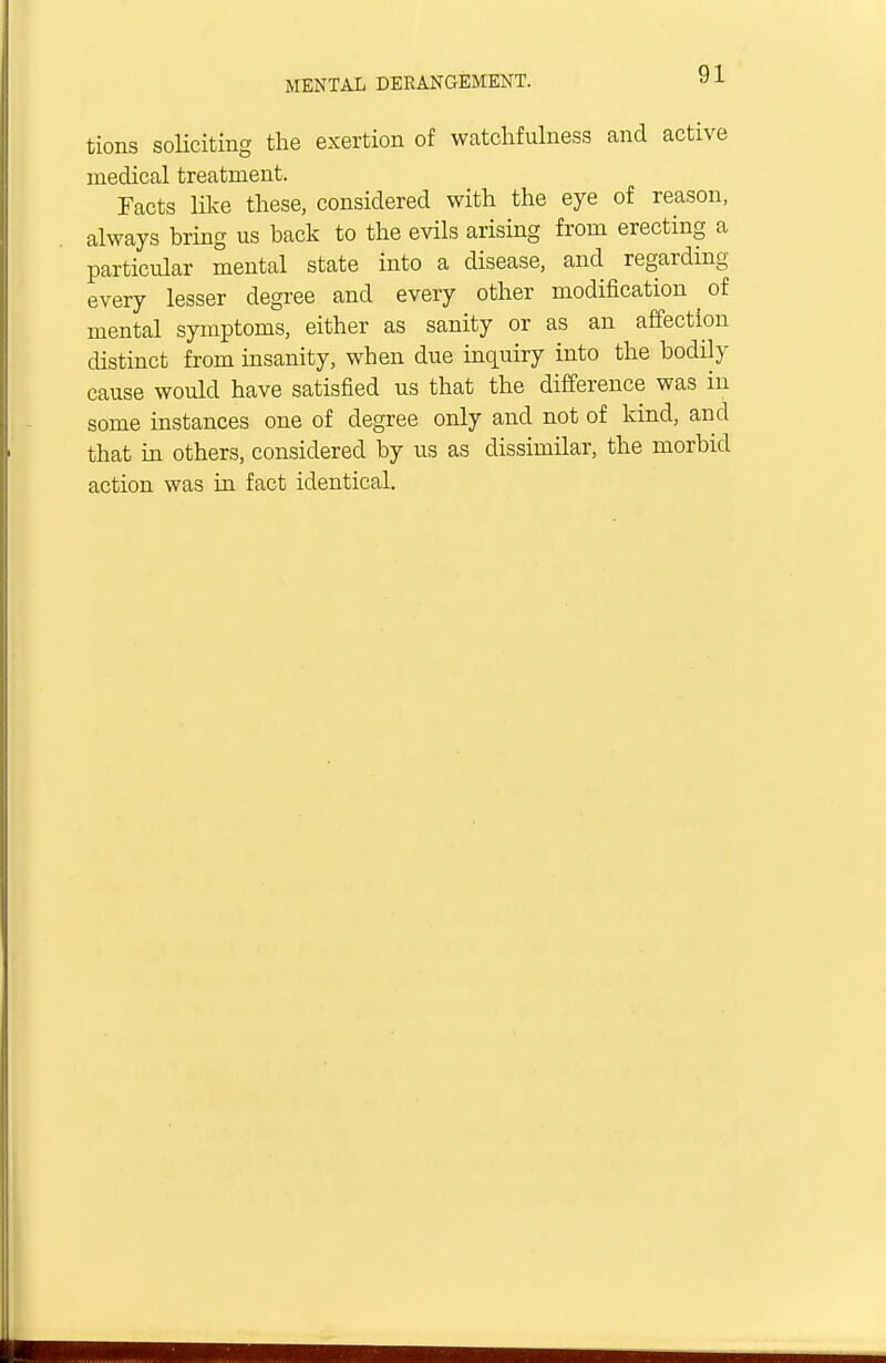 tions soliciting the exertion of watchfulness and active medical treatment. Facts like these, considered with the eye of reason, always bring us back to the evils arising from erecting a particular mental state into a disease, and regarding every lesser degree and every other modification ^ of mental symptoms, either as sanity or as an affection distinct from insanity, when due inquiry into the bodily cause would have satisfied us that the difference was in some instances one of degree only and not of kind, and that in others, considered by us as dissimilar, the morbid action was in fact identical.