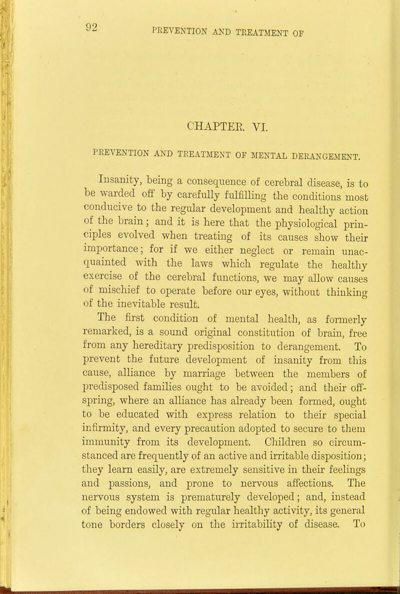 CHAPTER VI. PREVENTION AND TREATMENT OF MENTAL DERANGEMENT. Insanity, being a consequence of cerebral disease, is to be warded off' by carefully fulfilling the conditions most conducive to the regidar development and healthy action of the brain; and it is here that the physiological prin- ciples evolved when treating of its causes show their importance; for if we either neglect or remain unac- quainted with the laws which regulate the healthy exercise of the cerebral functions, we may allow causes of mischief to operate before our eyes, without thinking of the inevitable result. The first condition of mental health, as formerly remarked, is a sound original constitution of brain, free from any hereditary predisposition to derangement. To prevent the future development of insanity from this cause, alliance by marriage between the members of predisposed families ought to be avoided; and their off- spring, where an alliance has already been formed, ought to be educated with express relation to their special infirmity, and every precaution adopted to secure to them immunity from its development. Children so circum- stanced are frequently of an active and irritable disposition; they learn easily, are extremely sensitive in their feelings and passions, and prone to nervous affections. The nervous system is prematurely developed; and, instead of being endowed with regular healthy activity, its general tone borders closely on the irritability of disease. To