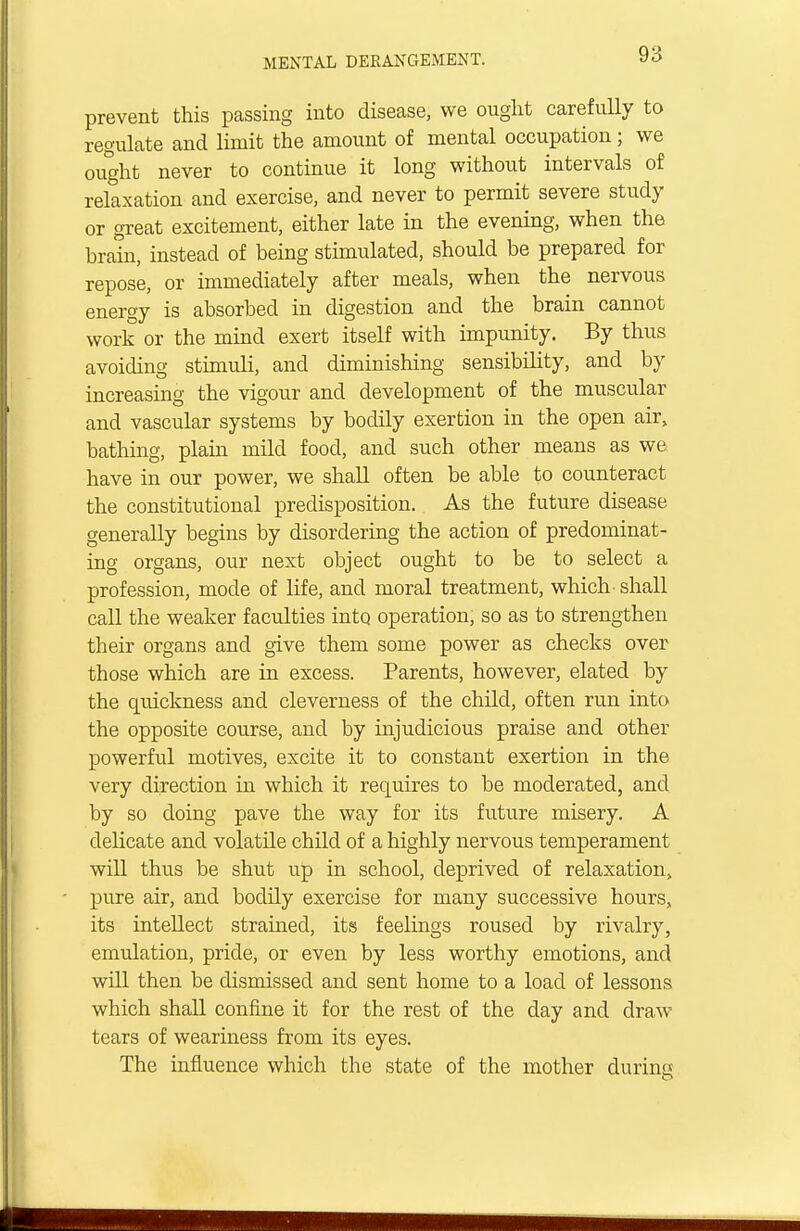 prevent this passing into disease, we ought carefully to regulate and limit the amount of mental occupation; we ought never to continue it long without intervals of relaxation and exercise, and never to permit severe study or great excitement, either late in the evening, when the brain, instead of being stimulated, should be prepared for repose, or immediately after meals, when the nervous energy is absorbed in digestion and the brain cannot work or the mind exert itself with impunity. By thus avoiding stimuli, and diminishing sensibility, and by increasing the vigour and development of the muscular and vascular systems by bodily exertion in the open air, bathing, plain mild food, and such other means as we have in our power, we shall often be able to counteract the constitutional predisposition. As the future disease generally begins by disordering the action of predominat- ing organs, our next object ought to be to select a profession, mode of life, and moral treatment, which - shall call the weaker faculties into operation, so as to strengthen their organs and give them some power as checks over those which are in excess. Parents, however, elated by the quickness and cleverness of the child, often run into the opposite course, and by injudicious praise and other powerful motives, excite it to constant exertion in the very direction in which it requires to be moderated, and by so doing pave the way for its future misery. A delicate and volatile child of a highly nervous temperament will thus be shut up in school, deprived of relaxation, pure air, and bodily exercise for many successive hours, its intellect strained, its feelings roused by rivalry, emulation, pride, or even by less worthy emotions, and will then be dismissed and sent home to a load of lessons which shall confine it for the rest of the day and draw tears of weariness from its eyes. The influence which the state of the mother during