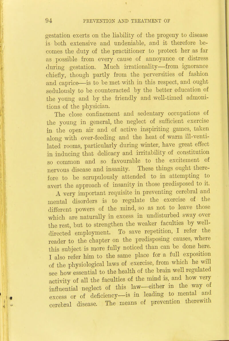 gestation exerts on the liability of the progeny to disease is both extensive and undeniable, and it therefore be- comes the duty of the practitioner to protect her as far as possible from every cause of annoyance or distress during gestation. Much irrationality—from ignorance chiefly, though partly from the perversities of fashion and caprice—is to be met with in this respect, and ought sedulously to be counteracted by the better education of the young and by the friendly and well-timed admoni- tions of the physician. The close confinement and sedentary occupations of the young in general, the neglect of sufficient exercise in the open air and of active inspiriting games, taken along with over-feeding and the heat of warm ill-venti- lated rooms, particularly during winter, have great effect in inducing that delicacy and irritability of constitution so common and so favourable to the excitement of nervous disease and insanity. These things ought there- fore to be scrupulously attended to in attempting to avert the approach of insanity in those predisposed to it. A very important requisite in preventing cerebral and mental disorders is to regulate the exercise of the different powers of the mind, so as not to leave those which are naturally in excess in undisturbed sway over the rest, but to strengthen the weaker faculties by well- directed employment. To save repetition, I refer the reader to the chapter on the predisposing causes, where this subject is more fully noticed than can be done here. I also refer him to the same place for a full exposition of the physiological laws of exercise, from which he will see how essential to the health of the brain well regulated activity of all the faculties of the mind is, and how very influential neglect of this law—either in the way of excess or of deficiency—is in leading to mental and cerebral disease. The means of prevention therewith