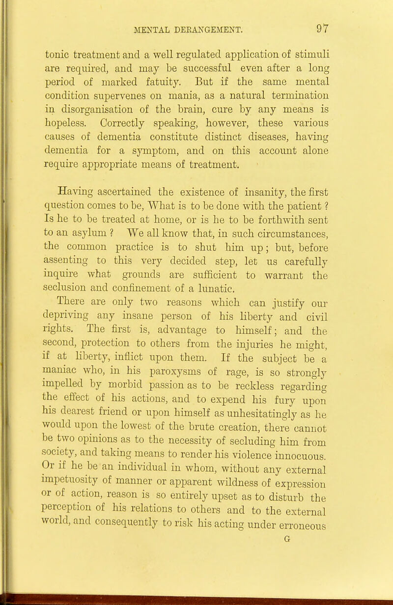 tonic treatment and a well regulated application of stimuli are required, and may be successful even after a long period of marked fatuity. But if the same mental condition supervenes on mania, as a natural termination in disorganisation of the brain, cure by any means is hopeless. Correctly speaking, however, these various causes of dementia constitute distinct diseases, having dementia for a symptom, and on this account alone require appropriate means of treatment. Having ascertained the existence of insanity, the first question comes to be, What is to be done with the patient ? Is he to be treated at home, or is he to be forthwith sent to an asylum ? We all know that, in such circumstances, the common practice is to shut him up; but, before assenting to this very decided step, let us carefully inquire what grounds are sufficient to warrant the seclusion and confinement of a lunatic. There are only two reasons which can justify our depriving any insane person of his liberty and civil rights. The first is, advantage to himself; and the second, protection to others from the injuries he might, if at liberty, inflict upon them. If the subject be a maniac who, in his paroxysms of rage, is so strongly impelled by morbid passion as to be reckless regarding the effect of his actions, and to expend his fury upon his dearest friend or upon himself as unhesitatingly as he woidd upon the lowest of the brute creation, there cannot be two opinions as to the necessity of secluding him from society, and taking means to render his violence innocuous. Or if he be an individual in whom, without any external impetuosity of manner or apparent wildness of expression or of action, reason is so entirely upset as to disturb the perception of his relations to others and to the external world, and consequently to risk his acting under erroneous G