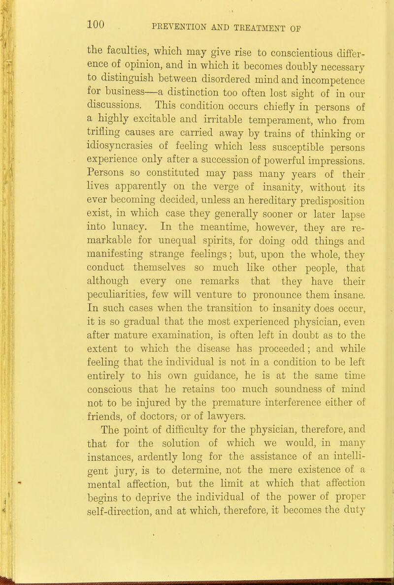 the faculties, which may give rise to conscientious differ- ence of opinion, and in which it becomes doubly necessary to distinguish between disordered mind and incompetence for business—a distinction too often lost sight of in our discussions. This condition occurs chiefly in persons of a highly excitable and irritable temperament, who from trifling causes are carried away by trains of thinking or idiosyncrasies of feeling which less susceptible persons experience only after a succession of powerful impressions. Persons so constituted may pass many years of their lives apparently on the verge of insanity, without its ever becoming decided, unless an hereditary predisposition exist, in which case they generally sooner or later lapse into lunacy. In the meantime, however, they are re- markable for unequal spirits, for doing odd things and manifesting strange feelings; but, upon the whole, they conduct themselves so much like other people, that although every one remarks that they have their peculiarities, few will venture to pronounce them insane. In such cases when the transition to insanity does occur, it is so gradual that the most experienced physician, even after mature examination, is often left in doubt as to the extent to which the disease has proceeded; and while feeling that the individual is not in a condition to be left entirely to his own guidance, he is at the same time conscious that he retains too much soundness of mind not to be injured by the premature interference either of friends, of doctors,- or of lawyers. The point of difficulty for the physician, therefore, and that for the solution of which we would, in many instances, ardently long for the assistance of an intelli- gent jury, is to determine, not the mere existence of a mental affection, but the limit at which that affection begins to deprive the individual of the power of proper self-direction, and at which, therefore, it becomes the duly