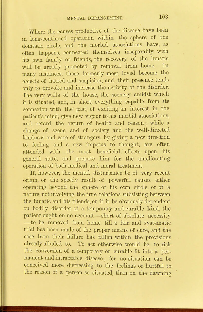 Where the causes productive of the disease have been in long-continued operation within the sphere of the domestic circle, and the morbid associations have, as often happens, connected themselves inseparably with his own family or friends, the recovery of the lunatic will be greatly promoted by removal from home. In many instances, those formerly most loved become the objects of hatred and suspicion, and their presence tends only to provoke and increase the activity of the disorder. The very walls of the house, the scenery amidst which it is situated, and, in short, everything capable, from its connexion with the past, of exciting an interest in the patient's mind, give new vigour to his morbid associations, and retard the return of health and reason; while a change of scene and of society and the well-directed kindness and care of strangers, by giving a new direction to feeling and a new impetus to thought, are often attended with the most beneficial effects upon his general state, and prepare him for the ameliorating operation of both medical and moral treatment. If, however, the mental disturbance be of very recent origin, or the speedy result of powerful causes either operating beyond the sphere of his own circle or of a nature not involving the true relations subsisting between the lunatic and his friends, or if it be obviously dependent on bodily disorder of a temporary and curable kind, the patient ought on no account—short of absolute necessity —to be removed from home till a fair and systematic trial has been made of the proper means of cure, and the case from their failure has fallen within the provisions already alluded to. To act otherwise would be to risk the conversion of a temporary or curable fit into a per- manent and intractable disease; for no situation can be conceived more distressing to the feelings or hurtful to the reason of a person so situated, than on the dawning