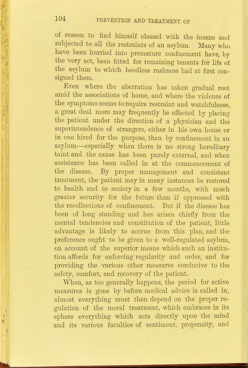of reason to find himself classed with the insane and subjected to all the restraints of an asylum. Many who have been hurried into premature confinement have, by the very act, been fitted for remaining tenants for life of the asylum to which heedless rashness had at first con- signed them. Even where the aberration has taken gradual root amid the associations of home, and where the violence of the symptoms seems to require restraint and watchfulness, a great deal more may frequently be effected by placing the patient under the direction of a physician and the superintendence of strangers, either in his own house or in one hired for the purpose, than by confinement in an asylum—especially when there is no strong hereditary taint and the cause has been purely external, and when assistance has been called in at the commencement of the disease. By proper management and consistent treatment, the patient may in many instances be restored to health and to society in a few months, with much greater security for the future than if oppressed with the recollections of confinement. But if the disease has been of long standing and has arisen chiefly from the mental tendencies and constitution of the patient, little advantage is likely to accrue from this plan, and the preference ought to be given to a well-regulated asylum, on account of the superior means which such an institu- tion affords for enforcing regularity and order, and for providing the various other measures conducive to the safety, comfort, and recovery of the patient. When, as too generally happens, the period for active measures is gone by before medical advice is called in, almost everything must then depend on the proper re- gulation of the moral treatment, which embraces in its sphere everything which acts directly upon the mind and its various faculties of sentiment, propensity, and , ■ - —---—■
