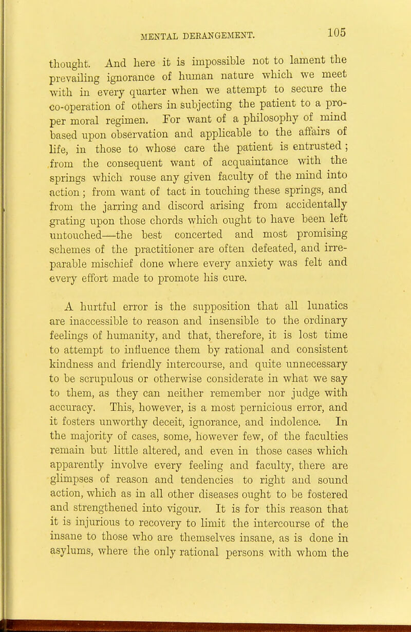 thought. And here it is impossible not to lament the prevailing ignorance of human nature which we meet with in every quarter when we attempt to secure the co-operation of others in subjecting the patient to a pro- per moral regimen. Tor want of a philosophy of mind based upon observation and applicable to the affairs of life, in those to whose care the patient is entrusted ; from the consequent want of acquaintance with the springs which rouse any given faculty of the mind into action; from want of tact in touching these springs, and from the jarring and discord arising from accidentally grating upon those chords which ought to have been left untouched—the best concerted and most promising- schemes of the practitioner are often defeated, and irre- parable mischief done where every anxiety was felt and every effort made to promote his cure. A hurtful error is the supposition that all lunatics are inaccessible to reason and insensible to the ordinary feelings of humanity, and that, therefore, it is lost time to attempt to influence them by rational and consistent kindness and friendly intercourse, and quite unnecessary to be scrupulous or otherwise considerate in what we say to them, as they can neither remember nor judge with accuracy. This, however, is a most pernicious error, and it fosters unworthy deceit, ignorance, and indolence. In the majority of cases, some, however few, of the faculties remain but little altered, and even in those cases which apparently involve every feeling and faculty, there are glimpses of reason and tendencies to right and sound action, which as in all other diseases ought to be fostered and strengthened into vigour. It is for this reason that it is injurious to recovery to limit the intercourse of the insane to those who are themselves insane, as is done in asylums, where the only rational persons with whom the