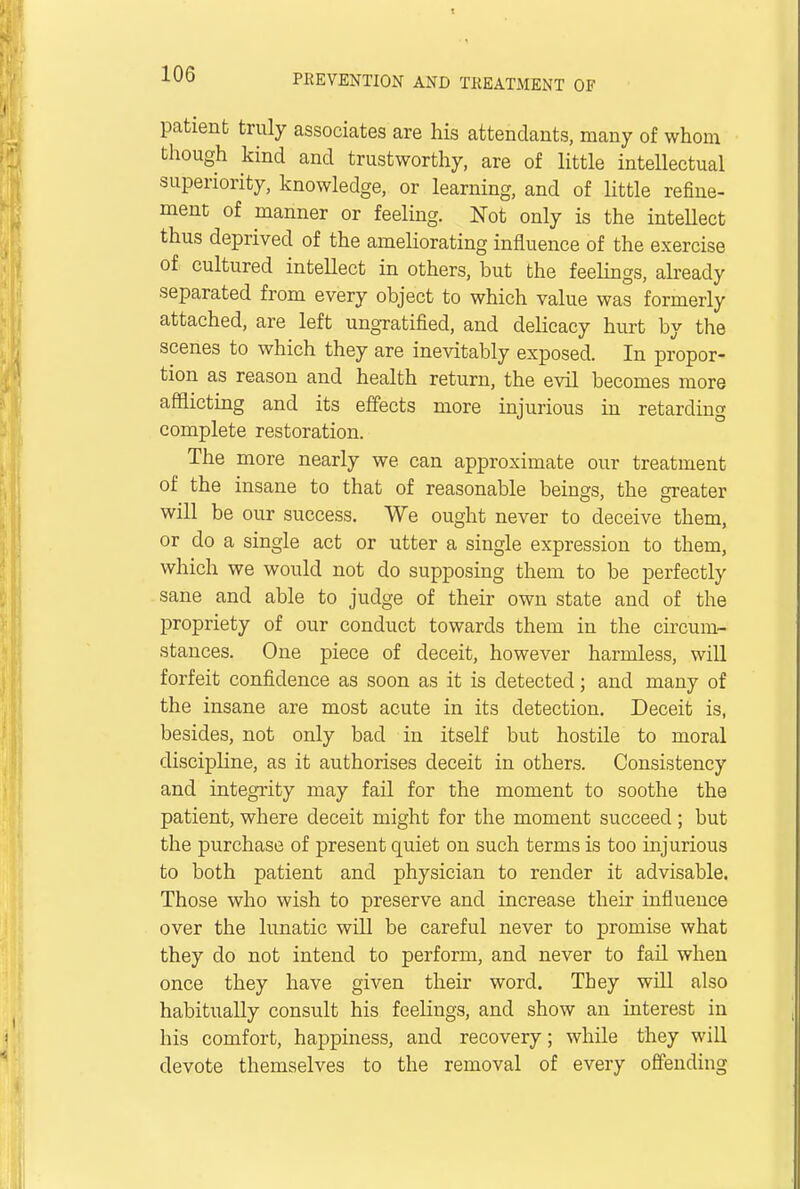 patient truly associates are his attendants, many of whom though kind and trustworthy, are of little intellectual superiority, knowledge, or learning, and of little refine- ment of manner or feeling. Not only is the intellect thus deprived of the ameliorating influence of the exercise of, cultured intellect in others, but the feelings, already separated from every object to which value was formerly attached, are left ungratified, and delicacy hurt by the scenes to which they are inevitably exposed. In propor- tion as reason and health return, the evil becomes more afflicting and its effects more injurious in retarding complete restoration. The more nearly we can approximate our treatment of the insane to that of reasonable beings, the greater will be our success. We ought never to deceive them, or do a single act or utter a single expression to them, which we would not do supposing them to be perfectly sane and able to judge of their own state and of the propriety of our conduct towards them in the circum- stances. One piece of deceit, however harmless, will forfeit confidence as soon as it is detected; and many of the insane are most acute in its detection. Deceit is, besides, not only bad in itself but hostile to moral discipline, as it authorises deceit in others. Consistency and integrity may fail for the moment to soothe the patient, where deceit might for the moment succeed ; but the purchase of present quiet on such terms is too injurious to both patient and physician to render it advisable. Those who wish to preserve and increase their influence over the lunatic will be careful never to promise what they clo not intend to perform, and never to fail when once they have given their word. They will also habitually consult his feelings, and show an interest in his comfort, happiness, and recovery; while they will devote themselves to the removal of every offending
