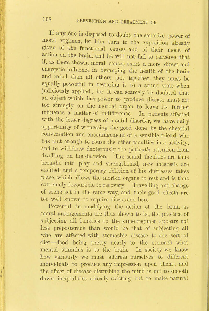 If any one is disposed to doubt the sanative power of moral regimen, let him turn to the exposition already given of the functional causes and of their mode of action on the brain, and he will not fail to perceive that if, as there shown, moral causes exert a more direct and energetic influence in deranging the health of the brain and mind than all others put together, they must be equally powerful in restoring it to a sound state when judiciously applied; for it can scarcely be doubted that an object which has power to produce disease must act too strongly on the morbid organ to leave its further influence a matter of indifference. In patients affected with the lesser degrees of mental disorder, we have daily opportunity of witnessing the good done by the cheerful conversation and encouragement of a sensible friend, who has tact enough to rouse the other faculties into activity, and to withdraw dexterously the patient's attention from dwelling on his delusion. The sound faculties are thus brought into play and strengthened, new interests are excited, and a temporary oblivion of his distresses takes place, which allows the morbid organs to rest and is thus extremely favourable to recovery. Travelling and change of scene act in the same way, and their good effects are too well known to require discussion here. Powerful in modifying the action of the brain as moral arrangements are thus shown to be, the practice of subjecting all lunatics to the same regimen appears not less preposterous than would be that of subjecting all who are affected with stomachic disease to one sort of diet—food being pretty nearly to the stomach what mental stimulus is to the brain. In society we know how variously we must address ourselves to different individuals to produce any impression upon them; and the effect of disease disturbing the mind is not to smooth down inequalities already existing but to make natural