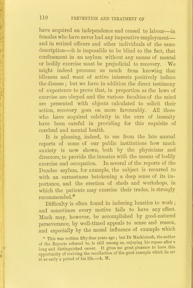 have acquired an independence and ceased to labour—in females who have never had any imperative employment— and in retired officers and other individuals of the same description—it is impossible to be blind to the fact, that confinement in an asylum without any means of mental or bodily exercise must be prejudicial to recovery. We might indeed presume as much from knowing that idleness and want of active interests positively induce the disease ; but we have in addition the direct testimony of experience to prove that, in proportion as the laws of exercise are obeyed and the various faculties of the mind are presented with objects calculated to solicit their action, recovery goes on more favourably. All those who have acquired celebrity in the cure of insanity have been careful in providing for this requisite of cerebral and mental health. It is pleasing, indeed, to see from the late annual reports of some of our public institutions how much anxiety is now shown, both by the physicians and directors, to provide the inmates with the means of bodily exercise and occupation. In several of the reports of the Dundee asylum, for example, the subject is recurred to with an earnestness betokening a deep sense of its im- portance, and the erection of sheds and workshops, in which the patients may exercise their trades, is strongly recommended.* Difficulty is often found in inducing lunatics to work ; and sometimes every motive fails to have any effect. Much may, however, be accomplished by good-natured perseverance, by well-timed appeals to sense and reason, and especially by the moral influence of example which * This was written fifty-four years ago ; but Dr Mackintosh, the author of the Reports referred to, is still among us, enjoying his repose after a long and distinguished career. It gives me great pleasure to have this opportunity of reviving the recollection of the good example which he set at so early a period of his life.—A. M.