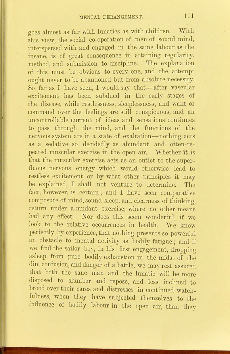 goes almost as far with lunatics as with children. With this view, the social co-operation of men of sound mind, interspersed with and engaged in the same labour as the insane, is of great consequence in attaining regularity, method, and submission to discipline. The explanation of this must be obvious to every one, and the attempt ought never to be abandoned but from absolute necessity. So far as I have seen, I would say that—after vascular excitement has been subdued in the early stages of the disease, while restlessness, sleeplessness, and want of command over the feelings are still conspicuous, and an uncontrollable current of ideas and sensations continues to pass through the mind, and the functions of the nervous system are in a state of exaltation—nothing acts as a sedative so decidedly as abundant and often-re- peated muscular exercise in the open air. Whether it is that the muscular exercise acts as an outlet to the super- fluous nervous energy which would otherwise lead to restless excitement, or by what other principles it may be explained, I shall not venture to determine. The fact, however, is certain; and I have seen comparative composure of mind, sound sleep, and clearness of thinking, return under abundant exercise, where no other means had any effect. Nor does this seem wonderful, if we look to the relative occurrences in health. We know perfectly by experience, that nothing presents so powerful an obstacle to mental activity as bodily fatigue; and if we find the sailor boy, in his first engagement, dropping asleep from pure bodily exhaustion in the midst of the din, confusion, and danger of a battle, we may rest assured that both the sane man and the lunatic will be more disposed to slumber and repose, and less inclined to brood over their cares and distresses in continued watch- fulness, when they have subjected themselves to the influence of bodily labour in the open air, than they