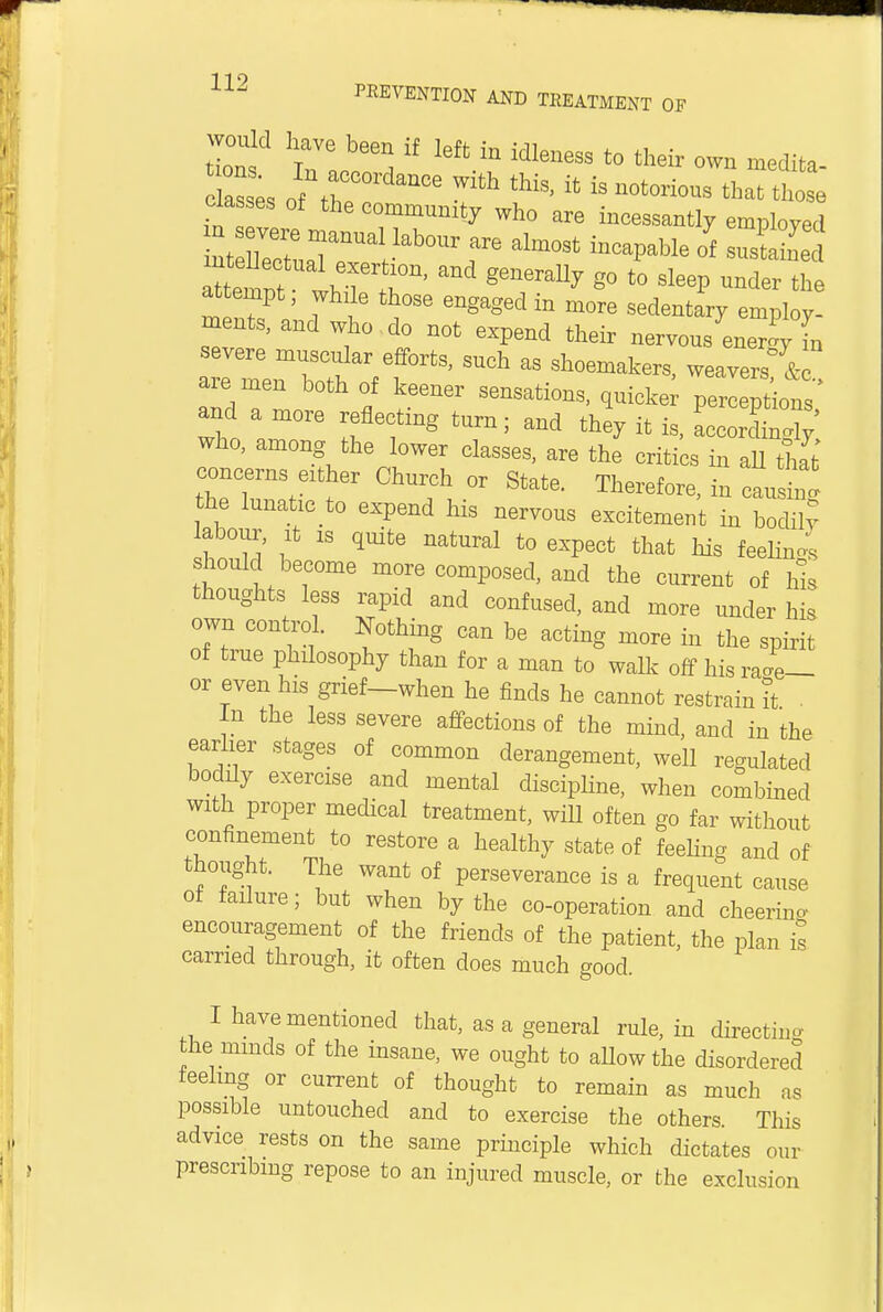 PREVENTION AND TREATMENT OF on Wt « ' lefUn MleUeSS t0 their °™ -edita- asL of ft7 ^ Wlth ^ ifc is notorious those classes of the community who are incessantly employed ZtZ7f T^ ^ alm0St inCaPable ot sustS attempt, while those engaged in more sedentary employ- ments, and who do not expend their nervous en JyTn severe muscular efforts, such as shoemakers, weavers & are men both of keener sensations, quicke perceptions' and a more reflecting turn; and they it is, LorSy who, among the lower classes, are the critics in all h[fc concerns either Church or State. Therefore, in causin! the lunatic to expend his nervous excitement in bodily labour, it 1S quite natural to expect that his feeling should become more composed, and the current of Ms thoughts less rapid and confused, and more under his own control. Nothing can be acting more in the spirit of true philosophy than for a man to walk off his rJe— or even his grief—when he finds he cannot restrain it . In the less severe affections of the mind, and in the earlier stages of common derangement, well regulated boddy exercise and mental discipline, when combined with proper medical treatment, wdl often go far without confinement to restore a healthy state of feeling and of thought. The want of perseverance is a frequent cause of failure; but when by the co-operation and cheering encouragement of the friends of the patient, the plan is carried through, it often does much good. I have mentioned that, as a general rule, in directing the minds of the insane, we ought to allow the disordered feeling or current of thought to remain as much as possible untouched and to exercise the others This advice rests on the same principle which dictates our prescribing repose to an injured muscle, or the exclusion
