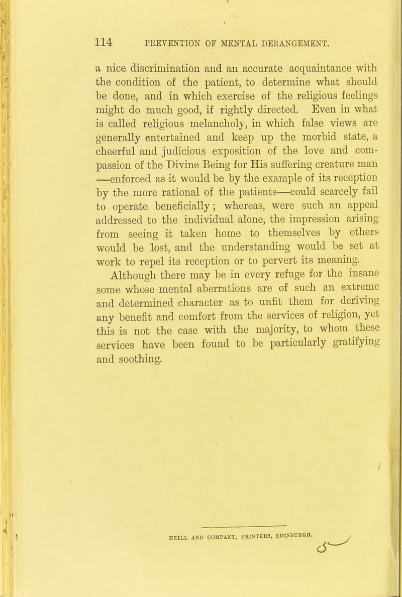 a nice discrimination and an accurate acquaintance with the condition of the patient, to determine what should be done, and in which exercise of the religious feelings might do much good, if rightly directed. Even in what is called religious melancholy, in which false views are generally entertained and keep up the morbid state, a cheerful and judicious exposition of the love and com- passion of the Divine Being for His suffering creature man —enforced as it would be by the example of its reception by the more rational of the patients—could scarcely fail to operate beneficially; whereas, were such an appeal addressed to the individual alone, the impression arising from seeing it taken home to themselves by others would be lost, and the understanding would be set at work to repel its reception or to pervert its meaning. Although there may be in every refuge for the insane some whose mental aberrations are of such an extreme and determined character as to unfit them for deriving any benefit and comfort from the services of religion, yet this is not the case with the majority, to whom these services have been found to be particularly gratifying and soothing. NEILL AND COMPANY, PRINTERS, EDINBURGH.