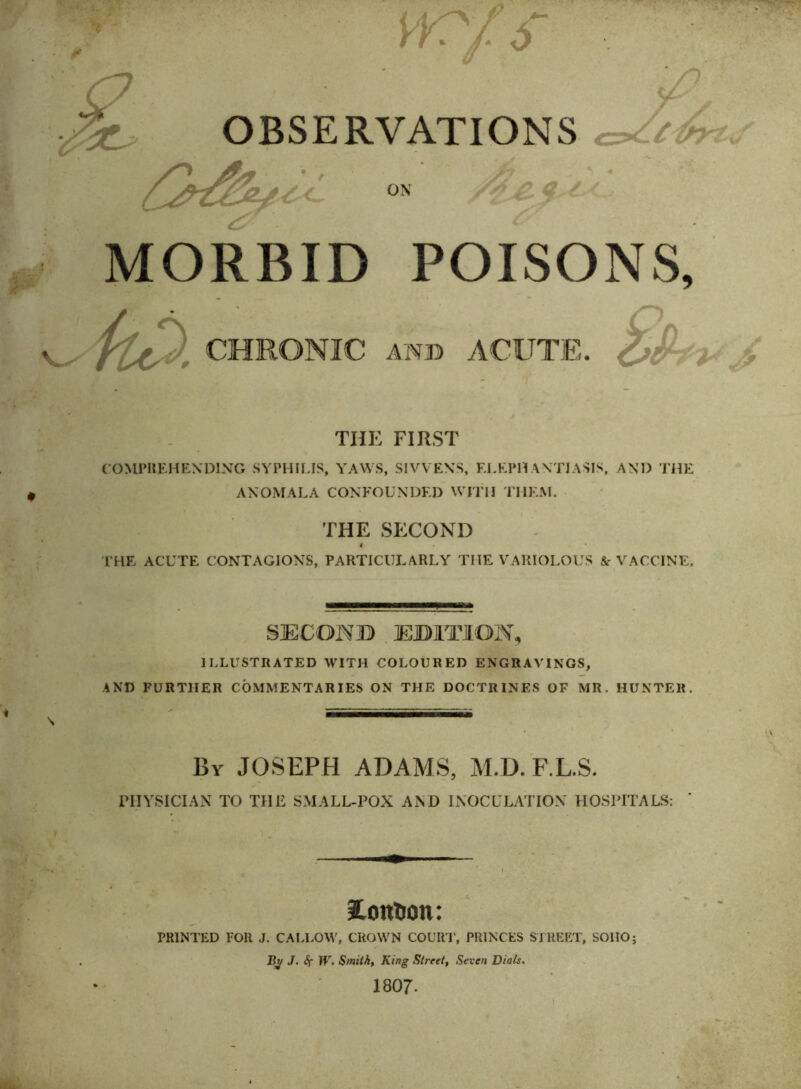 * . • OBSERVATIONS *v v'C ON MORBID POISONS, flt^' CHRONIC anb ACUTE. THE FIRST COMPREHENDING SYPHILIS, YAWS, SIVVENS, ELEPHANTIASIS, AND THE ANOMALA CONFOUNDED WITH THEM. THE SECOND 4 THE ACUTE CONTAGIONS, PARTICULARLY THE VARIOLOUS & VACCINE. SECOND EDITION, ILLUSTRATED WITH COLOURED ENGRAVINGS, AND FURTHER COMMENTARIES ON THE DOCTRINES OF MR. HUNTER. By JOSEPH ADAMS, M.D. F.L.S. PHYSICIAN TO THE SMALL-POX AND INOCULATION HOSPITALS: ' iConfcoit: PRINTED FOR J. CALLOW, CROWN COURT, PRINCES STREET, SOIIO; Ry J. Sr W. Smith, King Street, Seven Dials. 1807-