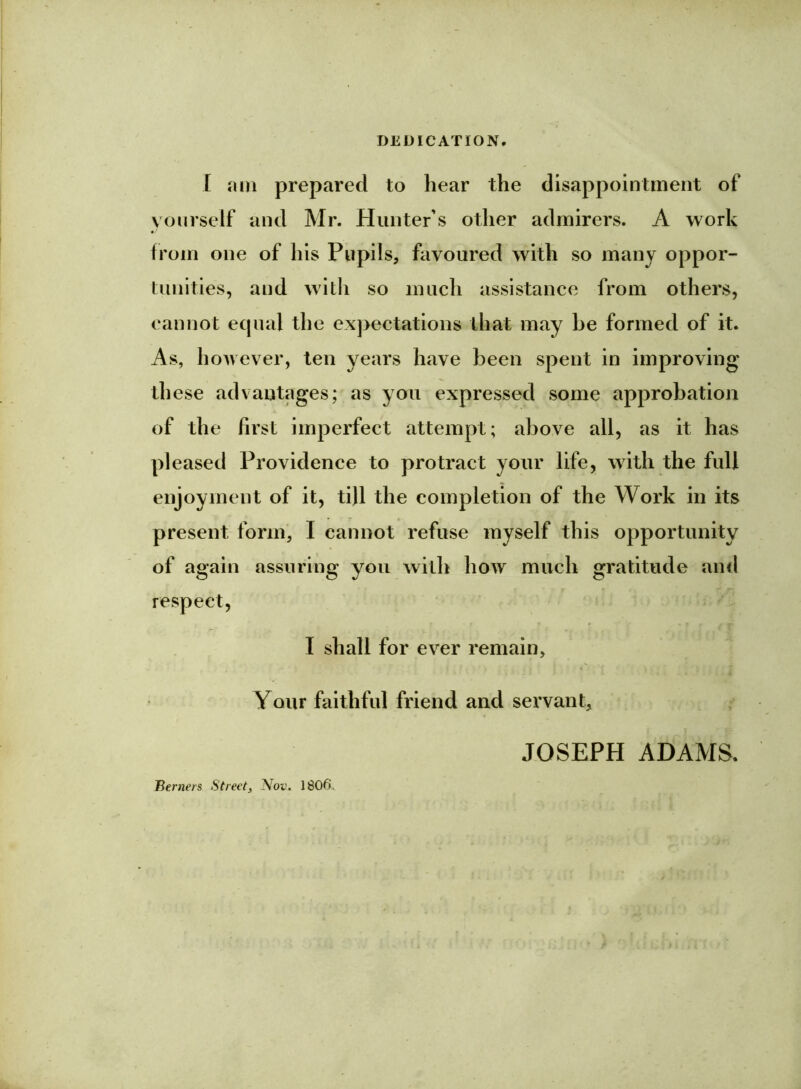 DEDICATION. I am prepared to hear the disappointment of yourself and Mr. Hunter's other admirers. A work from one of his Pupils, favoured with so many oppor- tunities, and with so much assistance from others, cannot ecpial the expectations that may he formed of it. As, however, ten years have been spent in improving th ese advantages; as you expressed some approbation of the first imperfect attempt; above all, as it has pleased Providence to protract your life, with the full enjoyment of it, till the completion of the Work in its present form, I cannot refuse myself this opportunity of again assuring you with how much gratitude and respect, I shall for ever remain. Your faithful friend and servant, JOSEPH ADAMS. Berners Street, Nov. 1806.