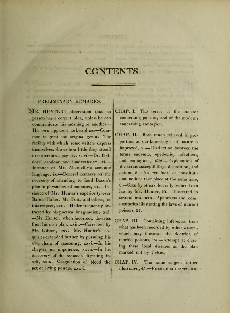 MR. HUNTER’S observation that no person lias a correct idea, unless he can communicate his meaning to another— His own apparent awkwardness—Com- mon to great and original genius—The facility with which some writers express themselves, shows how little they attend to correctness, page iv. v. vi.—Dr. Bed- does’ candour and inadvertency, vi.— Instance of Mr. Abernethy’s accurate language, ix.—--General remarks on the necessity of attending to Lord Bacon’s plan in physiological enquiries, xi.—In- stance of Mr. Hunter’s superiority over Baron Haller, Mr. Pott, and others, in this respect, xvii.—Haller frequently be- trayed by his poetical imagination, xxi. —Mr. Hunter, when incorrect, deviates from his own plan, xxiii.—Corrected by Mr. Gibson, xxv.—Mr. Hunter’s en- quiries extended further by pursuing his own chain of reasoning, xxvi.—In his chapter on impotence, xxvii.—In his discovery of the stomach digesting it- self, xxix.—Coagulation of blood the act of living powers, xxxvL CHAP. I. The terror of the ancients concerning poisons, and of the moderns concerning contagion. < CHAP. II. Both much relieved in pro- portion as our knowledge of nature is improved, 5.— Distinction between the terms endemic, cpedemic, infectious, and contagious, ibid.—Explanation of the terms susceptibility, disposition, and action, 8.—No two local or constituti- onal actions take place at the same time, 8.—Seen by others, but only reduced to a law by Mr. Hunter, 10.—Illustrated in several instances—Aphorisms and com- mentaries illustrating the laws of morbid poisons, 21. CHAP. HI. Containing inferences from what has been recorded by other writers, which may illustrate the doctrine of morbid poisons, 24.—Attempt at class- ing these local diseases on the plan marked out by Celsus. CHAP. IV. The same subject further illustrated, 45.—-Proofs that the venereal