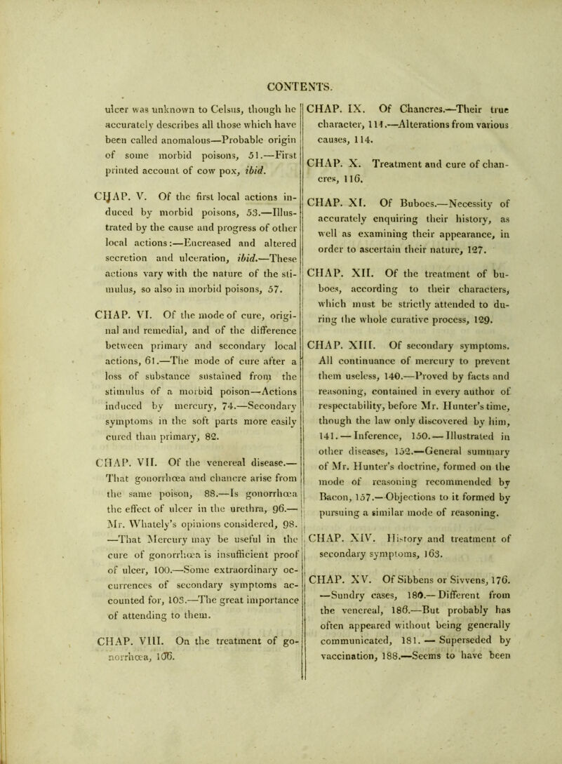 ulcer was unknown to Celsus, though he accurately describes all those which have been called anomalous—Probable origin of some morbid poisons, 51.—First printed account of cow pox, ibid. ChJAP. V. Of the first local actions in- duced by morbid poisons, 53.—Illus- trated by the cause and progress of other local actions:—Encreased and altered secretion and ulceration, ibid.—These actions vary with the nature of the sti- mulus, so also in morbid poisons, 57. CHAP. VI. Of the mode of cure, origi- nal and remedial, and of the difference between primary and secondary local actions, 61.—The mode of cure after a ' loss of substance sustained from the stimulus of a morbid poison—Actions induced by mercury, 74.—Secondary symptoms in the soft parts more easily cured than primary, 82. CHAP. VII. Of the venereal disease.— That gonorrhoea and chancre arise from the same poison, 88.—Is gonorrhoea the effect of ulcer in the urethra, 96.— Mr. YVhately’s opinions considered, 98. jj —That Mercury may be useful in the }, cure of gonorrhoea is insufficient proof j of ulcer, 100.—Some extraordinary oc- currences of secondary symptoms ac- counted for, 103.—The great importance of attending to them. CHAP. VIII. On the treatment of go- norrhoea, 1(J0. CHAP. IX. Of Chancres.—Their true character. 111.—Alterations from various causes, 114. CHAP. X. Treatment and cure of chan- cres, 116. CHAP. XI. Of Buboes.—Necessity of accurately enquiring their history, as well as examining their appearance, in order to ascertain their nature, 127. CHAP. XII. Of the treatment of bu- boes, according to their characters, which must be strictly attended to du- ring the whole curative process, 129. CHAP. XIII. Of secondary symptoms. All continuance of mercury to prevent them useless, 140.—Proved by facts and reasoning, contained in every author of respectability, before Mr. Hunter’s time, though the law only discovered by him, 141. — Inference, 150. — Illustrated in other diseases, 152.—General summary of Mr. Hunter’s doctrine, formed on the mode of reasoning recommended by Bacon, 157.—Objections to it formed by pursuing a similar mode of reasoning. CHAP. XIV. History and treatment of secondary symptoms, 163. CHAP. XV. Of Sibbens or Sivvens, 176. —Sundry cases, 180.— Different from the venereal, 186.—But probably has often appeared without being generally communicated, 181. — Superseded by vaccination, 188.—Seems to have been