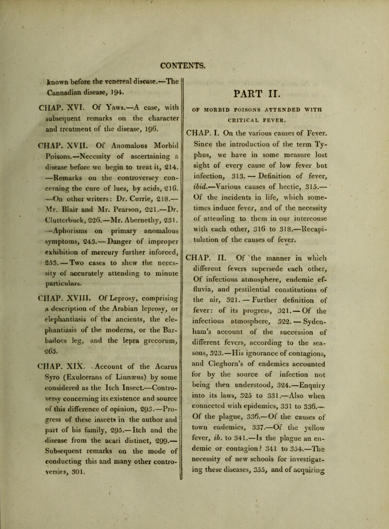 known before the venereal disease.—The Cannadian disease, 194. CHAP. XVI. Of Yaws.—A case, with subsequent remarks on the character and treatment of the disease, 196. CHAP. XVII. Of Anomalous Morbid Poisons.—Necessity of ascertaining a disease before we begin to treat it, 214. —Remarks on the controversey con- cerning the cure of lues, by acids, 216. —On other writers: Dr. Currie, 218.— Mr. Blair and Mr. Pearson, 221.—Dr. Clutterbuck, 226.—Mr. Abernethy, 231. —Aphorisms on primary anomalous symptoms, 243. — Danger Of improper exhibition of mercury further inforced, 253. — Two cases to shew the neces- sity of accurately attending to minute particulars. CHAP. XVIII. Of Leprosy, comprising a description of the Arabian leprosy, or elephantiasis of the ancients, the ele- phantiasis of the moderns, or the Bar- badoes leg, and the lepra grecorum, 2G5. CHAP. XIX. Account of the Acarus Syro (Exulcerans of Linnaeus) by some considered as the Itch Insect.—Contro- versy concerning its existence and source of this difference of opinion, 293.—Pro- gress of these insects in the author and part of his family, 295.— Itch and the disease from the acari distinct, 299-— Subsequent remarks on the mode of conducting this and many other contro- versy s, 301. PART II. OF MORBID POISONS ATTENDED WITH CRITICAL FEVER. CHAP. I. On the various causes of Fever. Since the introduction of the term Ty- phus, we have in some measure lost sight of every cause of low fever but infection, 313. — Definition of fever, ibid.—Various causes of hectic, 315.— Of the incidents in life, which some- times induce fever, and of the necessity of attending to them in our intercouse with each other, 316 to S18.—Recapi- tulation of the causes of fever. CHAP. II. Of the manner in which different fevers supersede each other. Of infectious atmosphere, endemic ef- fluvia, and pestilential constitutions of the air, 321. — Further definition of fever: of its progress, 321. — Of the infectious atmosphere, 322. — Syden- ham’s account of the succession of different fevers, according to the sea- sons, 323.—His ignorance of contagions, and Cleghorn’s of endemics accounted for by the source of infection not being then understood, 324.—Enquiry into its laws, 325 to 331.—Also when connected with epidemics, 331 to 336.-^ Of the plague, 336.—Of the causes of town endemics, 337.—Of the yellow fever, ib. to 341.—Is the plague an en- demic or contagion? 341 to 354.—The necessity of new schools for investigat- ing these diseases, 355, and of acquiring