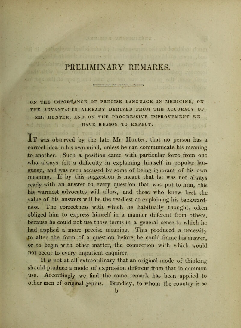 ON THE IMPORTANCE OF PRECISE LANGUAGE IN MEDICINE, ON THE ADVANTAGES ALREADY DERIVED FROM THE ACCURACY OF MR. HUNTER, AND ON THE PROGRESSIVE IMPROVEMENT WE HAVE REASON TO EXPECT. It was observed by the late Mr. Hunter, that no person has a correct idea in his own mind, unless he can communicate his meaning to another. Such a position came with particular force from one who always felt a difficulty in explaining himself in popular lan- guage, and was even accused by some of being ignorant of his own meaning. If by this suggestion is meant that he was not always ready with an answer to every question that was put to him, this Ills warmest advocates will allow, and those who knew best the value of his answers will be the readiest at explaining his backward- ness. The correctness with which he habitually thought, often obliged him to express himself in a manner different from others, because he could not use those terms in a general sense to which he had applied a more precise meaning. This produced a necessity to alter the form of a question before he could frame his answer, or to begin with other matter, the connection with which would not occur to every impatient enquirer. It is not at all extraordinary that an original mode of thinking should produce a mode of expression different from that in common use. Accordingly we find the same remark has been applied to other men of original genius. Brindley, to whom the country is so b