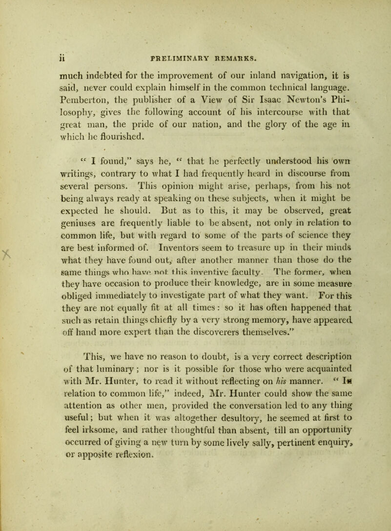 much indebted for the improvement of our inland navigation, it is said, never could explain himself in the common technical language. Pemberton, the publisher of a View of Sir Isaac Newton’s Phi- losophy, gives the following account of his intercourse with that great man, the pride of our nation, and the glory of the age in which he flourished. “ I found,” says he, “ that he perfectly understood his own writings, contrary to what I had frequently heard in discourse from several persons. This opinion might arise, perhaps, from his not being always ready at speaking on these subjects, when it might be expected he should. But as to this, it may be observed, great geniuses are frequently liable to be absent, not only in relation to common life, but with regard to some of the parts of science they are best informed of. Inventors seem to treasure up in their minds what they have found out, after another manner than those do the same things who have not this inventive faculty. The former, when they have occasion to produce their knowledge, are in some measure obliged immediately to investigate part of what they want. For this they are not equally fit at all times : so it has often happened that such as retain things chiefly by a very strong memory, have appeared off hand more expert than the discoverers themselves.” This, we have no reason to doubt, is a very correct description of that luminary; nor is it possible for those who were acquainted with Mr. Hunter, to read it without reflecting on his manner.  Ifc relation to common life,” indeed, Mr. Hunter could show the same attention as other men, provided the conversation led to any thing useful; but when it was altogether desultory, he seemed at first to feel irksome, and rather thoughtful than absent, till an opportunity occurred of giving a neiv turn by some lively sally, pertinent enquiry, or apposite reflexion.