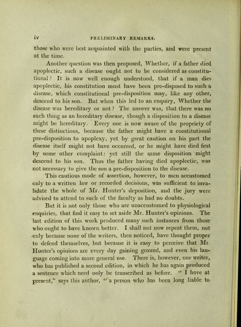 those who were best acquainted with the parties, and were present at the time. Another question was then proposed, Whether, if a father died apoplectic, such a disease ought not to be considered as constitu- tional ? It is now well enough understood, that if a man dies apoplectic, his constitution must have been pre-disposed to such a disease, which constitutional pre-disposition may, like any other, descend to his son. But when this led to an enquiry. Whether the disease was hereditary or not ? The answer was, that there was no such thing as an hereditary disease, though a disposition to a disease might be hereditary. Every one is now aware of the propriety of these distinctions, because the father might have a constitutional pre-disposition to apoplexy, yet by great caution on his part the disease itself might not have occurred, or he might have died first by some other complaint: yet still the same disposition might descend to his son. Thus the father having died apoplectic, was not necessary to give the son a pre-disposition to the disease. This cautious mode of assertion, however, to men accustomed only to a written law or recorded decisions, was sufficient to inva- lidate the whole of Mr. Hunter’s deposition, and the jury were advised to attend to such of the faculty as had no doubts. But it is not only those who are unaccustomed to physiological enquiries, that find it easy to set aside Mr. Hunter’s opinions. The last edition of this work produced many such instances from those who ought to have known better. I shall not now repeat them, not -only because none of the writers, then noticed, have thought proper to defend themselves, but because it is easy to perceive that Mr. Hunter’s opinions are every day gaining ground, and even his lan- guage coming into more general use. There is, however, one writer, who has published a second edition, in which he has again produced a sentence which need only be transcribed as before. “ I have at present,” says this author, “ a person who has been long liable to